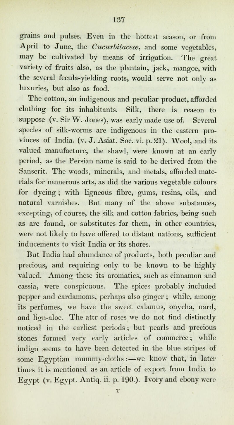 grains and pulses. Even in the hottest season, or from April to June, the Cucurbitacece, and some vegetables, may be cultivated by means of irrigation. The great variety of fruits also, as the plantain, jack, mangoe, with the several fecula-yielding roots, would serve not only as luxuries, but also as food. The cotton, an indigenous and peculiar product, afforded clothing for its inhabitants. Silk, there is reason to suppose (v. Sir W. Jones), was early made use of. Several species of silk-worms are indigenous in the eastern pro- vinces of India, (v. J. Asiat. Soc. vi. p. 21). Wool, and its valued manufacture, the shawl, were known at an early period, as the Persian name is said to be derived from the Sanscrit. The woods, minerals, and metals, afforded mate- rials for numerous arts, as did the various vegetable colours for dyeing; witli ligneous fibre, gums, resins, oils, and natural varnishes. But many of the above substances, excepting, of course, the silk and cotton fabrics, being such as are found, or substitutes for them, in other countries, were not likely to have offered to distant nations, sufficient inducements to visit India or its shores. But India had abundance of products, both peculiar and precious, and requiring only to be known to be highly valued. Among these its aromatics, such as cinnamon and cassia, were conspicuous. The spices probably included pepper and cardamoms, perhaps also ginger ; while, among its perfumes, we have the sweet calamus, onycha, nard, and lign-aloe. The attr of roses we do not find distinctly noticed in the earliest periods; but pearls and precious stones formed very early articles of commerce; while indigo seems to have been detected in the blue stripes of some Egyptian mummy-cloths:—we know that, in later times it is mentioned as an article of export from India to Esjypt (v. Egypt. Antiq. ii. p. 190.). Ivory and ebony were T