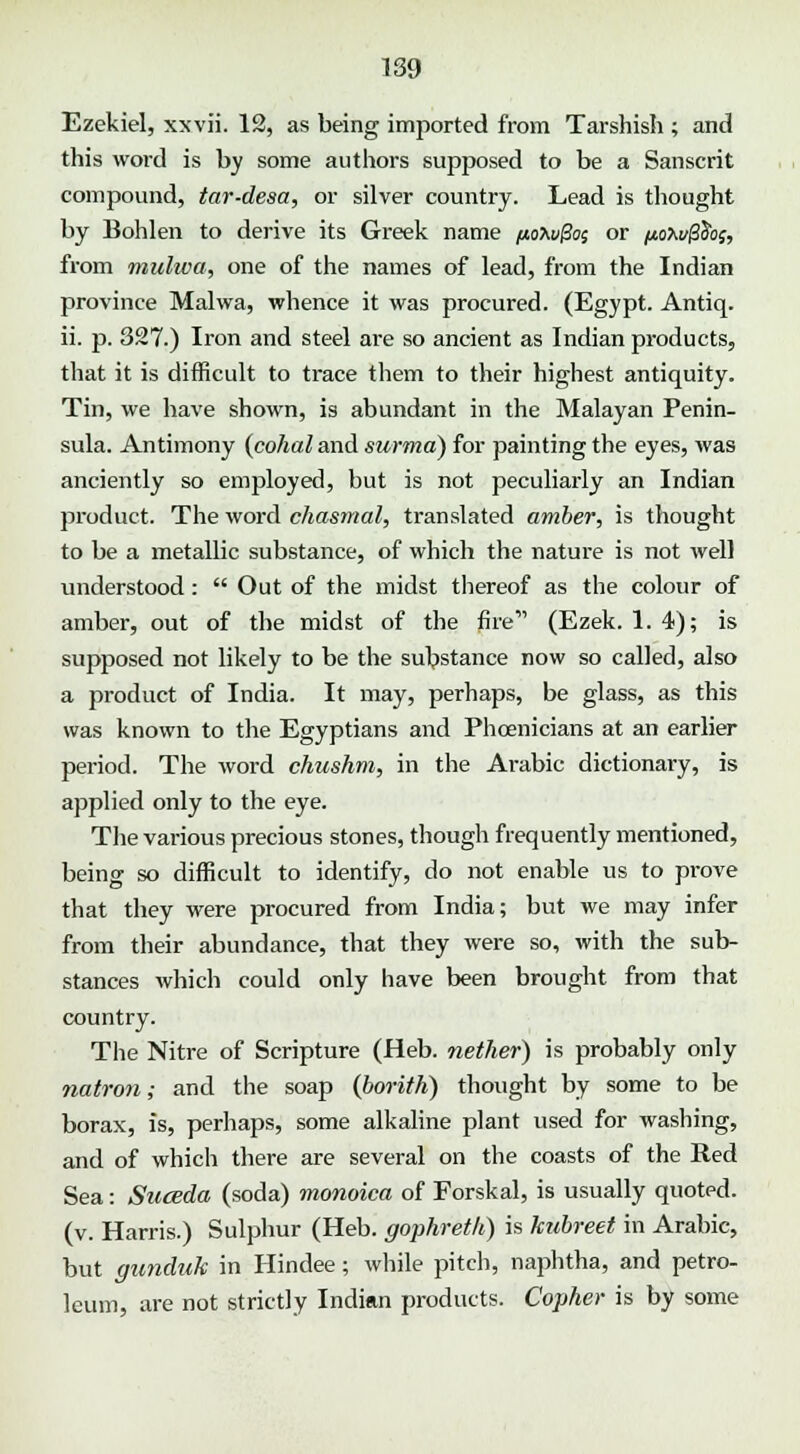 Ezekiel, xxvii. 12, as being imported from Tarshish ; and this word is by some authors supposed to be a Sanscrit compound, tar-desa, or silver country. Lead is thought by Bohlen to derive its Greek name /noTwfc or poxuffio;, from mulwa, one of the names of lead, from the Indian province Malwa, whence it was procured. (Egypt. Antiq. ii. p. 327.) Iron and steel are so ancient as Indian products, that it is difficult to trace them to their highest antiquity. Tin, we have shown, is abundant in the Malayan Penin- sula. Antimony {cohal and surma) for painting the eyes, was anciently so employed, but is not peculiarly an Indian product. The word chasmal, translated amber, is thought to be a metallic substance, of which the nature is not well understood: Out of the midst thereof as the colour of amber, out of the midst of the fire' (Ezek. 1. 4); is supposed not likely to be the substance now so called, also a product of India. It may, perhaps, be glass, as this was known to the Egyptians and Phoenicians at an earlier period. The word chushm, in the Arabic dictionary, is applied only to the eye. The various precious stones, though frequently mentioned, being so difficult to identify, do not enable us to prove that they were procured from India; but we may infer from their abundance, that they were so, with the sub- stances which could only have been brought from that country. The Nitre of Scripture (Heb. nether) is probably only natron; and the soap (fiorith) thought by some to be borax, is, perhaps, some alkaline plant used for washing, and of which there are several on the coasts of the Red Sea: Suceda (soda) monoica of Forskal, is usually quoted, (v. Harris.) Sulphur (Heb. gophrkk) is kubreet in Arabic, but gunduk in Hindee; while pitch, naphtha, and petro- leum, are not strictly Indian products. Copher is by some