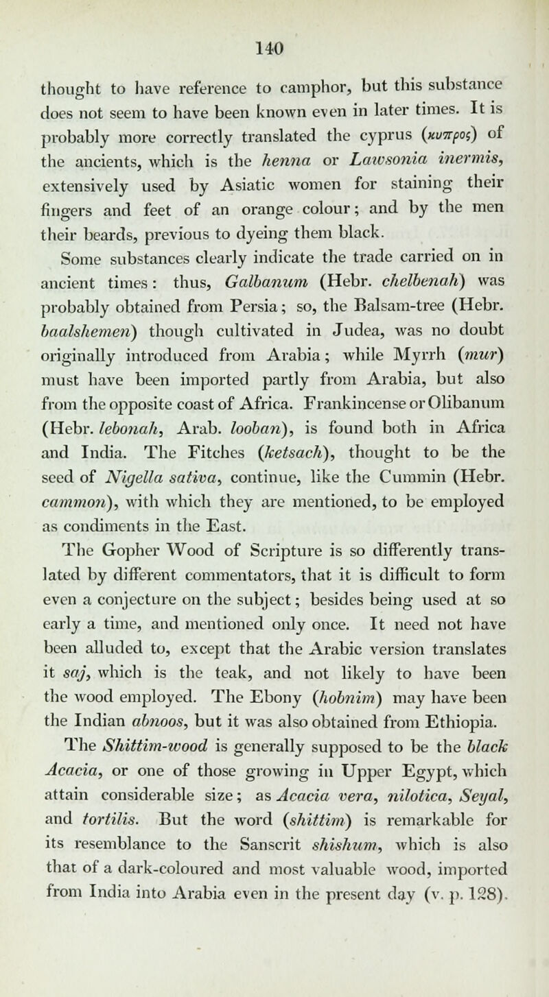 thought to have reference to camphor, but this substance does not seem to have been known even in later times. It is probably more correctly translated the cyprus (xunpoi) of the ancients, which is the henna or Laivsonia inermis, extensively used by Asiatic women for staining their fingers and feet of an orange colour; and by the men their beards, previous to dyeing them black. Some substances clearly indicate the trade carried on in ancient times: thus, Galbanum (Hebr. chelbenah) was probably obtained from Persia; so, the Balsam-tree (Hebr. baalshemeii) though cultivated in Judea, was no doubt originally introduced from Arabia; while Myrrh (mur) must have been imported partly from Arabia, but also from the opposite coast of Africa. Frankincense or Olibanum (Hebr. lebonah, Arab, loobari), is found both in Africa and India. The Fitches (ketsach), thought to be the seed of Nigella sativa, continue, like the Cummin (Hebr. common), with which they are mentioned, to be employed as condiments in the East. The Gopher Wood of Scripture is so differently trans- lated by different commentators, that it is difficult to form even a conjecture on the subject; besides being used at so early a time, and mentioned only once. It need not have been alluded to, except that the Arabic version translates it saj, which is the teak, and not likely to have been the wood employed. The Ebony (hobnim) may have been the Indian ab?wos, but it was also obtained from Ethiopia. The Shittim-wood is generally supposed to be the black Acacia, or one of those growing in Upper Egypt, which attain considerable size; as Acacia vera, nilotica, Seyal, and tortilis. But the word (shittim) is remarkable for its resemblance to the Sanscrit shishum, which is also that of a dark-coloured and most valuable wood, imported from India into Arabia even in the present day (v. p. 128).