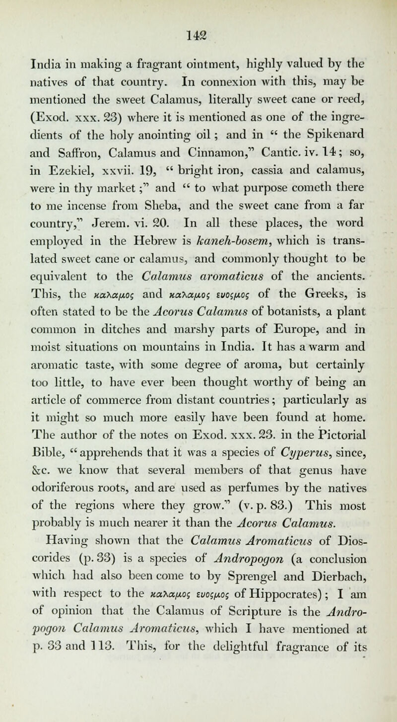 U2 India in making a fragrant ointment, highly valued by the natives of that country. In connexion with this, may be mentioned the sweet Calamus, literally sweet cane or reed, (Exod. xxx. 23) where it is mentioned as one of the ingre- dients of the holy anointing oil; and in  the Spikenard and Saffron, Calamus and Cinnamon, Cantic. iv. 14; so, in Ezekiel, xxvii. 19,  bright iron, cassia and calamus, were in thy market; and  to what purpose cometh there to me incense from Sheba, and the sweet cane from a far country, Jerem. vi. 20. In all these places, the word employed in the Hebrew is kaneh-bosem, which is trans- lated sweet cane or calamus, and commonly thought to be equivalent to the Calamus aromaticus of the ancients. This, the naba/to; and xaha/to; iuo<,i*% of the Greeks, is often stated to be the Acorus Calamus of botanists, a plant common in ditches and marshy parts of Europe, and in moist situations on mountains in India. It has a warm and aromatic taste, with some degree of aroma, but certainly too little, to have ever been thought worthy of being an article of commerce from distant countries; particularly as it might so much more easily have been found at home. The author of the notes on Exod. xxx. 23. in the Pictorial Bible,  apprehends that it was a species of Cyperus, since, &c. we know that several members of that genus have odoriferous roots, and are used as perfumes by the natives of the regions where they grow. (v. p. 83.) This most probably is much nearer it than the Acorus Calamus. Having shown that the Calamus Aromaticus of Dios- corides (p. 33) is a species of Andropogon (a conclusion which had also been come to by Sprengel and Dierbach, with respect to the xahapos zuoaxo; of Hippocrates); I am of opinion that the Calamus of Scripture is the Andro- pogon Calamus Aromaticus, which I have mentioned at