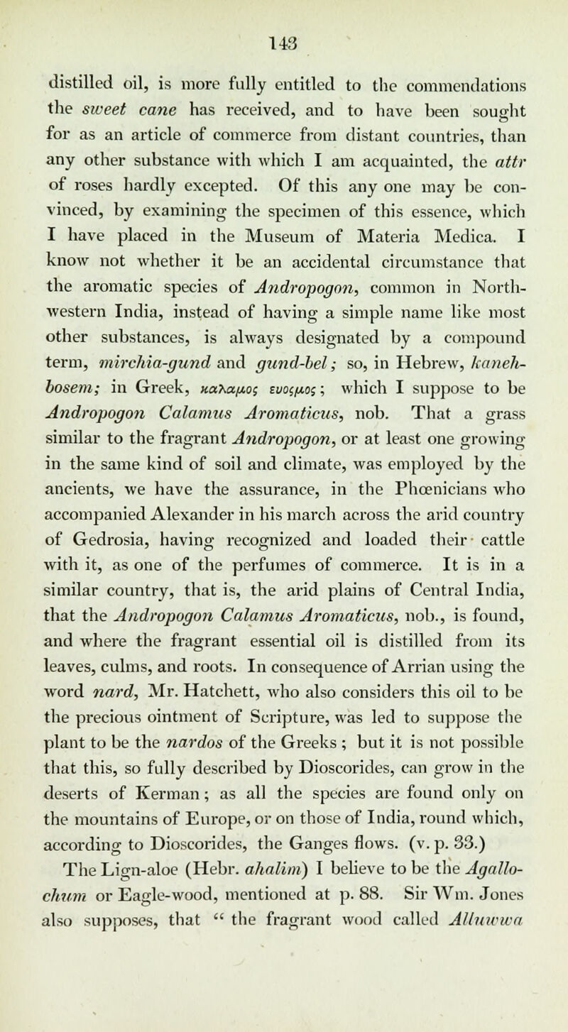 U3 distilled oil, is more fully entitled to the commendations the sweet cane has received, and to have been sought for as an article of commerce from distant countries, than any other substance with which I am acquainted, the attr of roses hardly excepted. Of this any one may be con- vinced, by examining the specimen of this essence, which I have placed in the Museum of Materia Medica. I know not whether it be an accidental circumstance that the aromatic species of Andropogon, common in North- western India, instead of having a simple name like most other substances, is always designated by a compound term, mirchia-gund and gund-bel; so, in Hebrew, kaneh- bosem; in Greek, xahafto; tvo^oi; which I suppose to be Andropogon Calamus Aromaticus, nob. That a grass similar to the fragrant Andropogon, or at least one growing in the same kind of soil and climate, was employed by the ancients, we have the assurance, in the Phoenicians who accompanied Alexander in his march across the arid country of Gedrosia, having recognized and loaded their- cattle with it, as one of the perfumes of commerce. It is in a similar country, that is, the arid plains of Central India, that the Andropogon Calamus Aromaticus, nob., is found, and where the fragrant essential oil is distilled from its leaves, culms, and roots. In consequence of Arrian using the word nard, Mr. Hatchett, who also considers this oil to be the precious ointment of Scripture, was led to suppose the plant to be the nardos of the Greeks ; but it is not possible that this, so fully described by Dioscorides, can grow in the deserts of Kerman; as all the species are found only on the mountains of Europe, or on those of India, round which, according to Dioscorides, the Ganges flows, (v. p. 33.) The Lign-aloe (Hebr. ahalini) I bebeve to be the Agallo- chum or Eagle-wood, mentioned at p. 88. Sir Wm. Jones also supposes, that the fragrant wood called AUuwwa