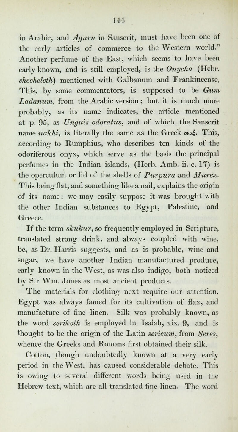 in Arabic, and Aguru in Sanscrit, must have been one of the early articles of commerce to the Western world, Another perfume of the East, which seems to have been early known, and is still employed, is the Onycha (Hebr. shecheleth) mentioned with Galbanum and Frankincense. This, by some commentators, is supposed to be Gum Ladanum, from the Arabic version; but it is much more probably, as its name indicates, the article mentioned at p. 95, as Unguis odoratus, and of which the Sanscrit name nakhi, is literally the same as the Greek owf. This, according to Rumphius, who describes ten kinds of the odoriferous onyx, which serve as the basis the principal perfumes in the Indian islands, (Herb. Amb. ii. c. 17) is the operculum or lid of the shells of Purpura and Murex. This being flat, and something like a nail, explains the origin of its name: we may easily suppose it was brought with the other Indian substances to Egypt, Palestine, and Greece. If the term skuktir, so frequently employed in Scripture, translated strong drink, and always coupled with wine, be, as Dr. Harris suggests, and as is probable, wine and sugar, we have another Indian manufactured produce, early known in the West, as was also indigo, both noticed by Sir Wm. Jones as most ancient products. The materials for clothing next require our attention. Egypt was always famed for its cultivation of flax, and manufacture of fine linen. Silk was probably known, as the word serikoth is employed in Isaiah, xix. 9, and is thought to be the origin of the Latin sericum, from Seres, whence the Greeks and Romans first obtained their silk. Cotton, though undoubtedly known at a very early period in the West, has caused considerable debate. This is owing to several different words being used in the Hebrew text, which are all translated fine linen. The word