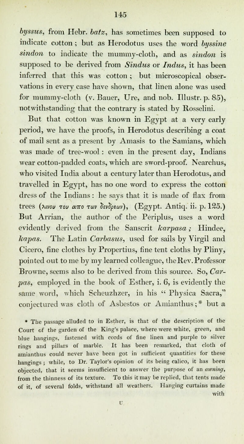 byssus, from Hebr. batss, has sometimes been supposed to indicate cotton ; but as Herodotus uses the word byssine sindon to indicate the mummy-cloth, and as sindon is supposed to be derived from Sindus or Indus, it has been inferred that this was cotton; but microscopical obser- vations in every case have shown, that linen alone was used for mummy-cloth (v. Bauer, Ure, and nob. Illustr. p. 85), notwithstanding that the contrary is stated by Rosselini. But that cotton was known in Egypt at a very early period, we have the proofs, in Herodotus describing a coat of mail sent as a present by Amasis to the Samians, which was made of tree-wool: even in the present day, Indians wear cotton-padded coats, which are sword-proof. Nearchus, who visited India about a century later than Herodotus, and travelled in Egypt, has no one word to express the cotton dress of the Indians: he says that it is made of flax from trees (Mvoy tou ano tuv fcvtymv), (Egypt. Antiq. ii. p. 125.) But Arrian, the author of the Periplus, uses a word evidently derived from the Sanscrit karpasa; Hindee, kapas. The Latin Carbasus, used for sails by Virgil and Cicero, fine clothes by Propertius, fine tent cloths by Pliny, pointed out to me by my learned colleague, the Rev. Professor Browne, seems also to be derived from this source. So, Car- pas, employed in the book of Esther, i. 6, is evidently the same word, which Scheuzhzer, in his  Physica Sacra,11 conjectured was cloth of Asbestos or Amianthus;* but a * The passage alluded to in Esther, is that of the description of the Court of the garden of the King's palace, where were white, green, and blue hangings, fastened with cords of fine linen and purple to silver rings and pillars of marble. It has been remarked, that cloth of amianthus could never have been got in sufficient quantities for these hangings ; while, to Dr. Taylor's opinion of its being calico, it has been objected, that it seems insufficient to answer the purpose of an awning, from the thinness of its texture. To this it may be replied, that tents made of it, of several folds, withstand all weathers. Hanging curtains made with U