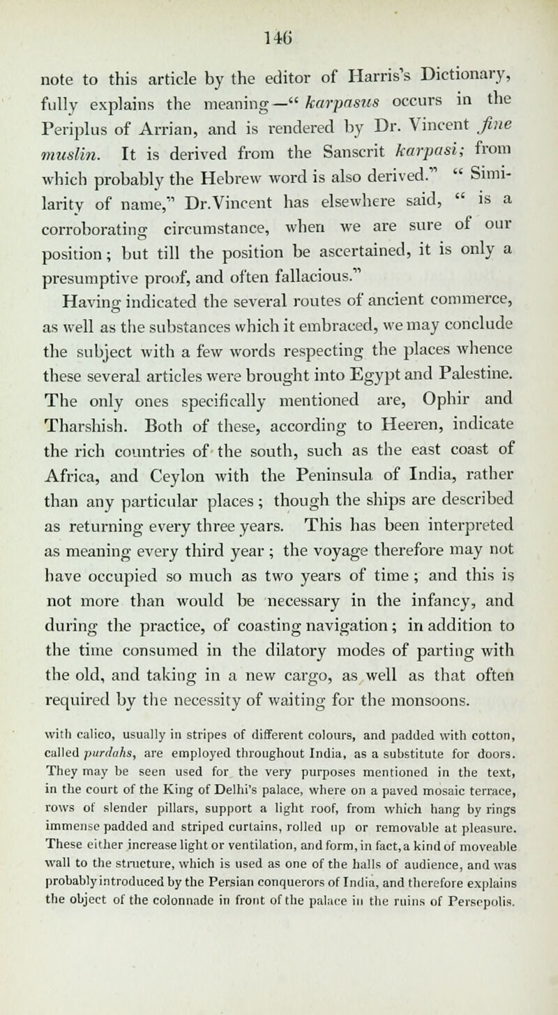 note to this article by the editor of Harris's Dictionary, fully explains the meaning— karpasus occurs in the Periplus of Arrian, and is rendered by Dr. Vincent fine muslin. It is derived from the Sanscrit karpasi; from which probably the Hebrew word is also derived.'  Simi- larity of name, Dr.Vincent has elsewhere said,  is a corroborating circumstance, when we are sure of our position; but till the position be ascertained, it is only a presumptive proof, and often fallacious. Having indicated the several routes of ancient commerce, as well as the substances which it embraced, we may conclude the subject with a few words respecting the places whence these several articles were brought into Egypt and Palestine. The only ones specifically mentioned are, Ophir and Tharshish. Both of these, according to Heeren, indicate the rich countries of the south, such as the east coast of Africa, and Ceylon with the Peninsula of India, rather than any particular places; though the ships are described as returning every three years. This has been interpreted as meaning every third year ; the voyage therefore may not have occupied so much as two years of time ; and this is not more than would be necessary in the infancy, and during the practice, of coasting navigation; in addition to the time consumed in the dilatory modes of parting with the old, and taking in a new cargo, as well as that often required by the necessity of waiting for the monsoons. with calico, usually in stripes of different colours, and padded with cotton, called purdahs, are employed throughout India, as a substitute for doors. They may be seen used for the very purposes mentioned in the text, in the court of the King of Delhi's palace, where on a paved mosaic terrace, rows of slender pillars, support a light roof, from which hang by rings immense padded and striped curtains, rolled up or removable at pleasure. These either increase light or ventilation, and form, in fact,a kind of moveable wall to the structure, which is used as one of the halls of audience, and was probably introduced by the Persian conquerors of India, and therefore explains the object of the colonnade in front of the palace in the ruins of Persepolis.