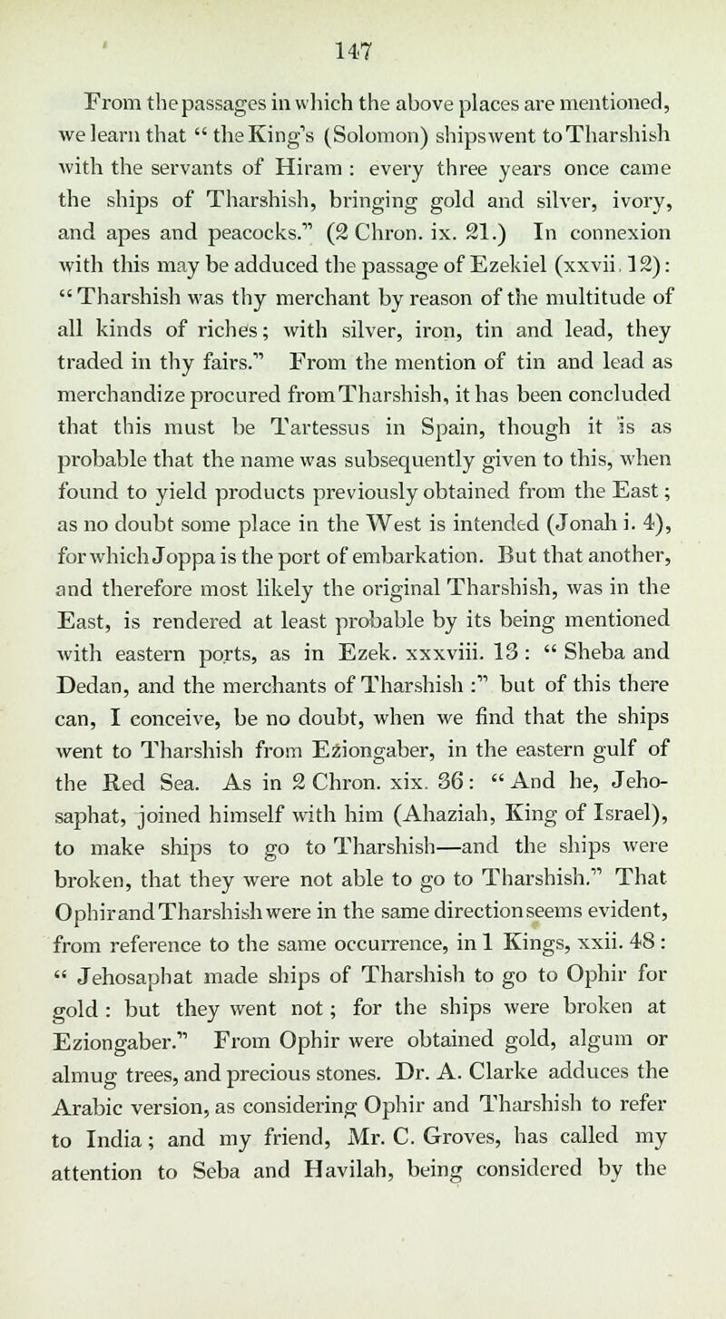From the passages in which the above places are mentioned, we learn that the King's (Solomon) ships went toTharshish with the servants of Hiram : every three years once came the ships of Tharshish, bringing gold and silver, ivory, and apes and peacocks. (2 Chron. ix. 21.) In connexion with this may be adduced the passage of Ezekiel (xxvii ,12): Tharshish was thy merchant by reason of the multitude of all kinds of riches; with silver, iron, tin and lead, they traded in thy fairs.'''' From the mention of tin and lead as merchandize procured from Tharshish, it has been concluded that this must be Tartessus in Spain, though it is as probable that the name was subsequently given to this, when found to yield products previously obtained from the East; as no doubt some place in the West is intended (Jonah i. 4), for which Joppa is the port of embarkation. But that another, and therefore most likely the original Tharshish, was in the East, is rendered at least probable by its being mentioned with eastern ports, as in Ezek. xxxviii. 13 : Sheba and Dedan, and the merchants of Tharshish : but of this there can, I conceive, be no doubt, when we find that the ships went to Tharshish from Eziongaber, in the eastern gulf of the Red Sea. As in 2 Chron. xix. 36: And he, Jeho- saphat, joined himself with him (Ahaziah, King of Israel), to make ships to go to Tharshish—and the ships were broken, that they were not able to go to Tharshish.1'' That Ophirand Tharshish were in the same direction seems evident, from reference to the same occurrence, in 1 Kings, xxii. 48: Jehosaphat made ships of Tharshish to go to Ophir for gold : but they went not; for the ships were broken at Eziongaber. From Ophir were obtained gold, algum or almug trees, and precious stones. Dr. A. Clarke adduces the Arabic version, as considering Ophir and Tharshish to refer to India; and my friend, Mr. C. Groves, has called my attention to Seba and Havilah, being considered by the