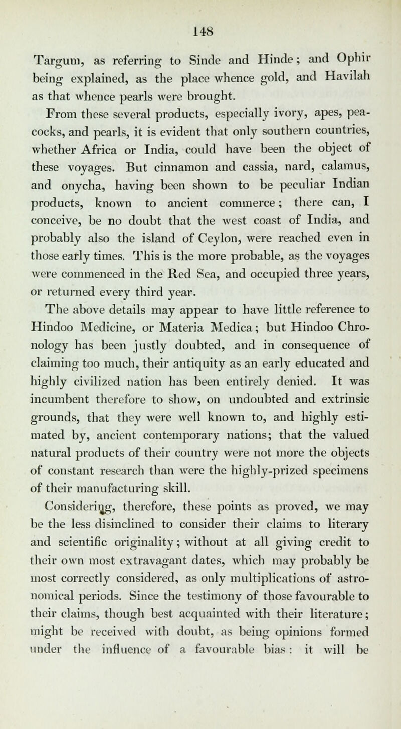 Targum, as referring to Sinde and Hinde; and Ophir being explained, as the place whence gold, and Havilah as that whence pearls were brought. From these several products, especially ivory, apes, pea- cocks, and pearls, it is evident that only southern countries, whether Africa or India, could have been the object of these voyages. But cinnamon and cassia, nard, calamus, and onycha, having been shown to be peculiar Indian products, known to ancient commerce; there can, I conceive, be no doubt that the west coast of India, and probably also the island of Ceylon, were reached even in those early times. This is the more probable, as the voyages were commenced in the Red Sea, and occupied three years, or returned every third year. The above details may appear to have little reference to Hindoo Medicine, or Materia Medica; but Hindoo Chro- nology has been justly doubted, and in consequence of claiming too much, their antiquity as an early educated and highly civilized nation has been entirely denied. It was incumbent therefore to show, on undoubted and extrinsic grounds, that they were well known to, and highly esti- mated by, ancient contemporary nations; that the valued natural products of their country were not more the objects of constant research than were the highly-prized specimens of their manufacturing skill. Considering, therefore, these points as proved, we may be the less disinclined to consider their claims to literary and scientific originality; without at all giving credit to their own most extravagant dates, which may probably be most correctly considered, as only multiplications of astro- nomical periods. Since the testimony of those favourable to their claims, though best acquainted with their literature; might be received with doubt, as being opinions formed under the influence of a favourable bias: it will be