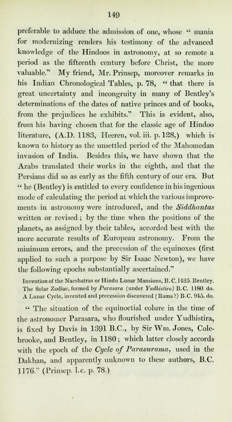 preferable to adduce the admission of one, whose mania for modernizing renders his testimony of the advanced knowledge of the Hindoos in astronomy, at so remote a period as the fifteenth century before Christ, the more valuable.11 My friend, Mr. Prinsep, moreover remarks in his Indian Chronological Tables, p. 78, that there is great uncertainty and incongruity in many of Bentley1s determinations of the dates of native princes and of books, from the prejudices he exhibits.11 This is evident, also, from his having chosen that for the classic age of Hindoo literature, (A.D. 1183, Heeren, vol. iii. p. 128,) which is known to history as the unsettled period of the Mahomedan invasion of India. Besides this, we have shown that the Arabs translated their works in the eighth, and that the Persians did so as early as the fifth century of our era. But he (Bentley) is entitled to every confidence in his ingenious mode of calculating the period at which the various improve- ments in astronomy were introduced, and the Siddhantas written or revised ; by the time when the positions of the planets, as assigned by their tables, accorded best with the more accurate results of European astronomy. From the minimum errors, and the precession of the equinoxes (first applied to such a purpose by Sir Isaac Newton), we have the following epochs substantially ascertained. Invention of the Nacshatras or Hindu Lunar Mansions, B.C. 1425. Bentley. The Solar Zodiac, formed by Parasara (under Yudhistira) B.C. 1180. do. A Lunar Cycle, invented and precession discovered (Rama ?) B.C. 945. do. The situation of the equinoctial colure in the time of the astronomer Parasara, who flourished under Yudhistira, is fixed by Davis in 1391 B.C., by Sir Wm. Jones, Cole- brooke, and Bentley, in 1180; which latter closely accords with the epoch of the Cycle of Parasurama, used in the Dakhan, and apparently unknown to these authors, B.C. 1176.11 (Prinsep. I.e. p. 78.)
