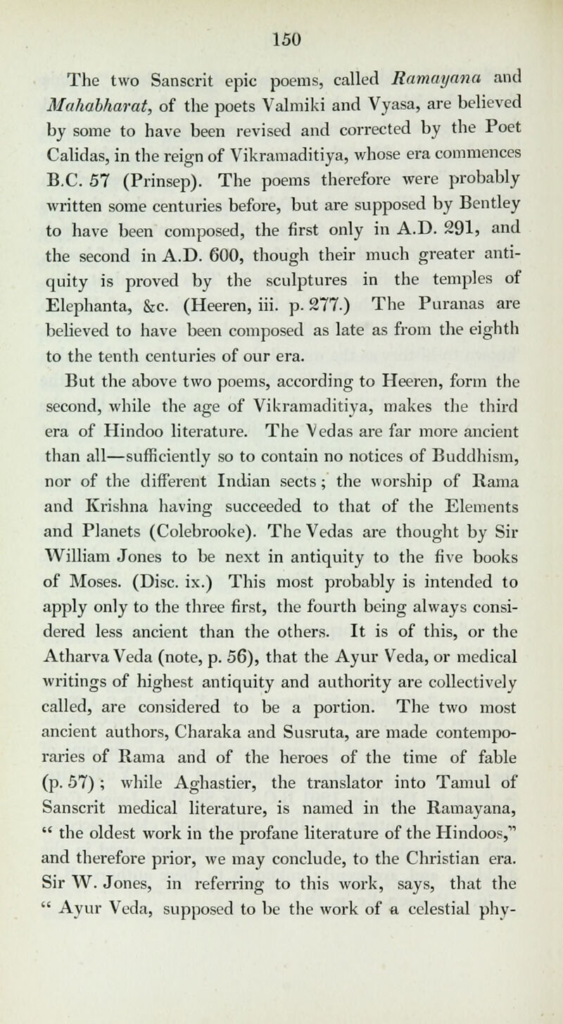 The two Sanscrit epic poems, called Ramayana and Mahabharat, of the poets Valmiki and Vyasa, are believed by some to have been revised and corrected by the Poet Calidas, in the reign of Vikramaditiya, whose era commences B.C. 57 (Prinsep). The poems therefore were probably written some centuries before, but are supposed by Bentley to have been composed, the first only in A.D. 291, and the second in A.D. 600, though their much greater anti- quity is proved by the sculptures in the temples of Elephanta, &c. (Heeren, iii. p. 277.) The Puranas are believed to have been composed as late as from the eighth to the tenth centuries of our era. But the above two poems, according to Heeren, form the second, while the age of Vikramaditiya, makes the third era of Hindoo literature. The Vedas are far more ancient than all—sufficiently so to contain no notices of Buddhism, nor of the different Indian sects; the worship of Rama and Krishna having succeeded to that of the Elements and Planets (Colebrooke). The Vedas are thought by Sir William Jones to be next in antiquity to the five books of Moses. (Disc, ix.) This most probably is intended to apply only to the three first, the fourth being always consi- dered less ancient than the others. It is of this, or the Atharva Veda (note, p. 56), that the Ayur Veda, or medical writings of highest antiquity and authority are collectively called, are considered to be a portion. The two most ancient authors, Charaka and Susruta, are made contempo- raries of Rama and of the heroes of the time of fable (p. 57) ; while Aghastier, the translator into Tamul of Sanscrit medical literature, is named in the Ramayana,  the oldest work in the profane literature of the Hindoos,1' and therefore prior, we may conclude, to the Christian era. Sir W. Jones, in referring to this work, says, that the  Ayur Veda, supposed to be the work of a celestial phy-