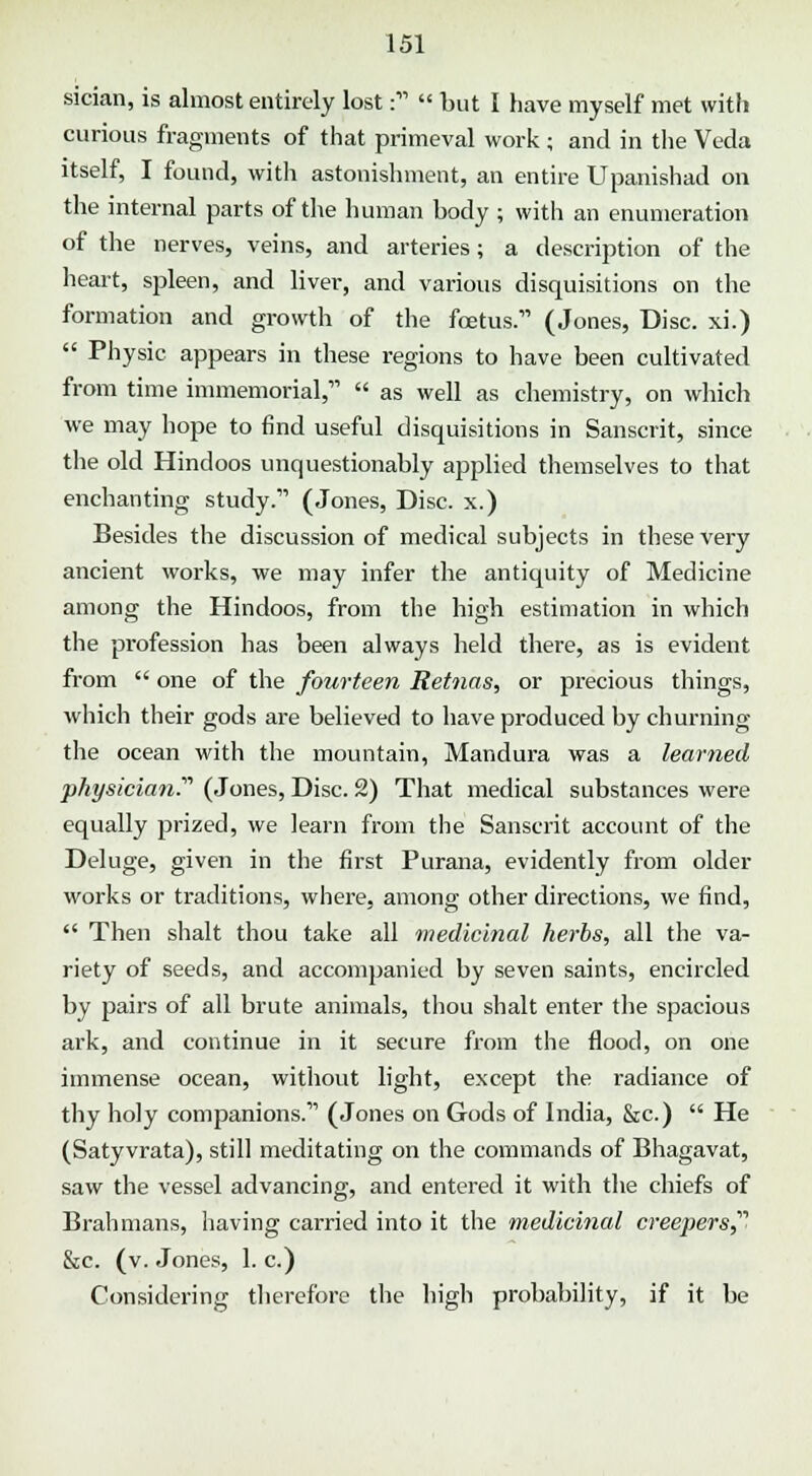 sician, is almost entirely lost:  but I have myself met with curious fragments of that primeval work ; and in the Veda itself, I found, with astonishment, an entire Upanishad on the internal parts of the human body ; with an enumeration of the nerves, veins, and arteries; a description of the heart, spleen, and liver, and various disquisitions on the formation and growth of the foetus.11 (Jones, Disc, xi.)  Physic appears in these regions to have been cultivated from time immemorial,  as well as chemistry, on which we may hope to find useful disquisitions in Sanscrit, since the old Hindoos unquestionably applied themselves to that enchanting study. (Jones, Disc, x.) Besides the discussion of medical subjects in these very ancient works, we may infer the antiquity of Medicine among the Hindoos, from the high estimation in which the profession has been always held there, as is evident from  one of the fourteen Retnas, or precious things, which their gods are believed to have produced by churning the ocean with the mountain, Mandura was a learned physician.'''' (Jones, Disc. 2) That medical substances were equally prized, we learn from the Sanscrit account of the Deluge, given in the first Purana, evidently from older works or traditions, where, among other directions, we find,  Then shalt thou take all medicinal herbs, all the va- riety of seeds, and accompanied by seven saints, encircled by pairs of all brute animals, thou shalt enter the spacious ark, and continue in it secure from the flood, on one immense ocean, without light, except the radiance of thy holy companions.11 (Jones on Gods of India, &c)  He (Satyvrata), still meditating on the commands of Bhagavat, saw the vessel advancing, and entered it with the chiefs of Bralimans, having carried into it the medicinal creepers &c. (v. Jones, 1. c.) Considering therefore the high probability, if it be