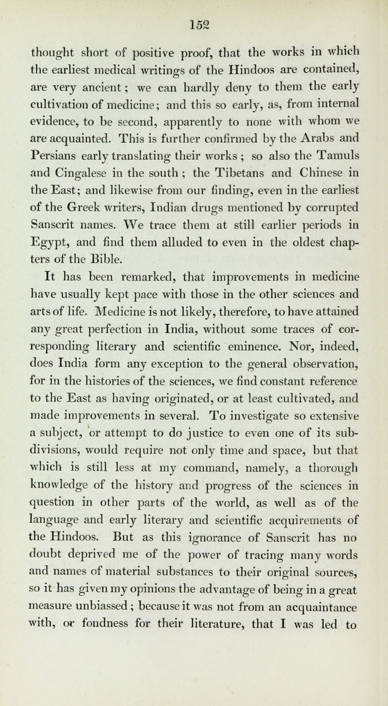 thought short of positive proof, that the works in which the earliest medical writings of the Hindoos are contained, are very ancient; we can hardly deny to them the early cultivation of medicine; and this so early, as, from internal evidence, to be second, apparently to none with whom we are acquainted. This is further confirmed by the Arabs and Persians early translating their works ; so also the Tamuls and Cingalese in the south ; the Tibetans and Chinese in the East; and likewise from our finding, even in the earliest of the Greek writers, Indian drugs mentioned by corrupted Sanscrit names. We trace them at still earlier periods in Egypt, and find them alluded to even in the oldest chap- ters of the Bible. It has been remarked, that improvements in medicine have usually kept pace with those in the other sciences and arts of life. Medicine is not likely, therefore, to have attained any great perfection in India, without some traces of cor- responding literary and scientific eminence. Nor, indeed, does India form any exception to the general observation, for in the histories of the sciences, we find constant reference to the East as having originated, or at least cultivated, and made improvements in several. To investigate so extensive a subject, or attempt to do justice to even one of its sub- divisions, would require not only time and space, but that which is still less at my command, namely, a thorough knowledge of the history and progress of the sciences in question in other parts of the world, as well as of the language and early literary and scientific acquirements of the Hindoos. But as this ignorance of Sanscrit has no doubt deprived me of the power of tracing many words and names of material substances to their original sources, so it has given my opinions the advantage of being in a great measure unbiassed; because it was not from an acquaintance with, or fondness for their literature, that I was led to