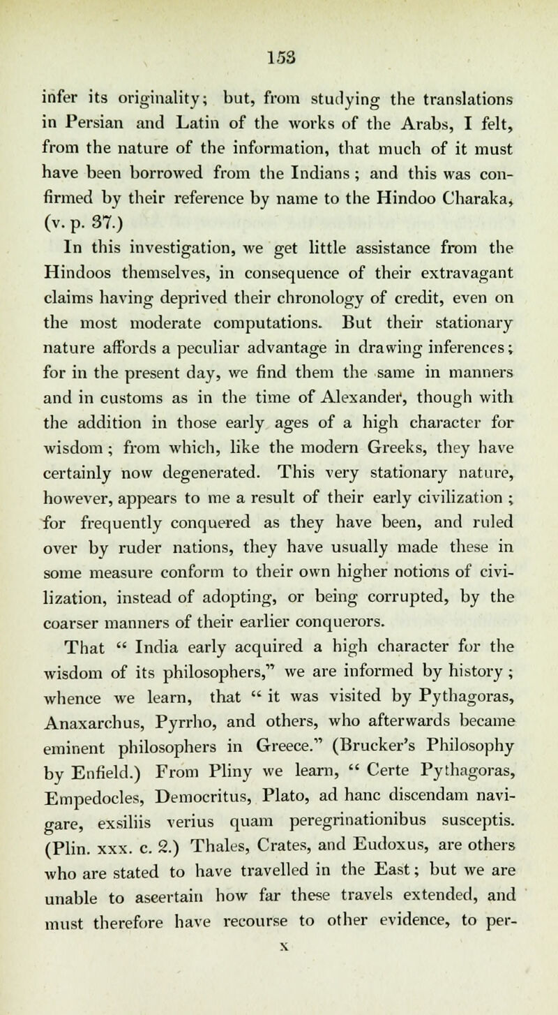 infer its originality; but, from studying the translations in Persian and Latin of the works of the Arabs, I felt, from the nature of the information, that much of it must have been borrowed from the Indians ; and this was con- firmed by their reference by name to the Hindoo Charaka, (v. p. 37.) In this investigation, we get little assistance from the Hindoos themselves, in consequence of their extravagant claims having deprived their chronology of credit, even on the most moderate computations. But their stationary nature affords a peculiar advantage in drawing inferences; for in the present day, we find them the same in manners and in customs as in the time of Alexander^ though with the addition in those early ages of a high character for wisdom; from which, like the modern Greeks, they have certainly now degenerated. This very stationary nature, however, appears to me a result of their early civilization ; for frequently conquered as they have been, and ruled over by ruder nations, they have usually made these in some measure conform to their own higher notions of civi- lization, instead of adopting, or being corrupted, by the coarser manners of their earlier conquerors. That  India early acquired a high character for the wisdom of its philosophers,' we are informed by history; whence we learn, that  it was visited by Pythagoras, Anaxarchus, Pyrrho, and others, who afterwards became eminent philosophers in Greece. (Brucker's Philosophy by Enfield.) From Pliny we learn,  Certe Pythagoras, Empedocles, Democritus, Plato, ad hanc discendam navi- gare, exsiliis verius quam peregrinationibus susceptis. (Plin. xxx. c. 2.) Thales, Crates, and Eudoxus, are others who are stated to have travelled in the East; but we are unable to aseertain how far these travels extended, and must therefore have recourse to other evidence, to per- x