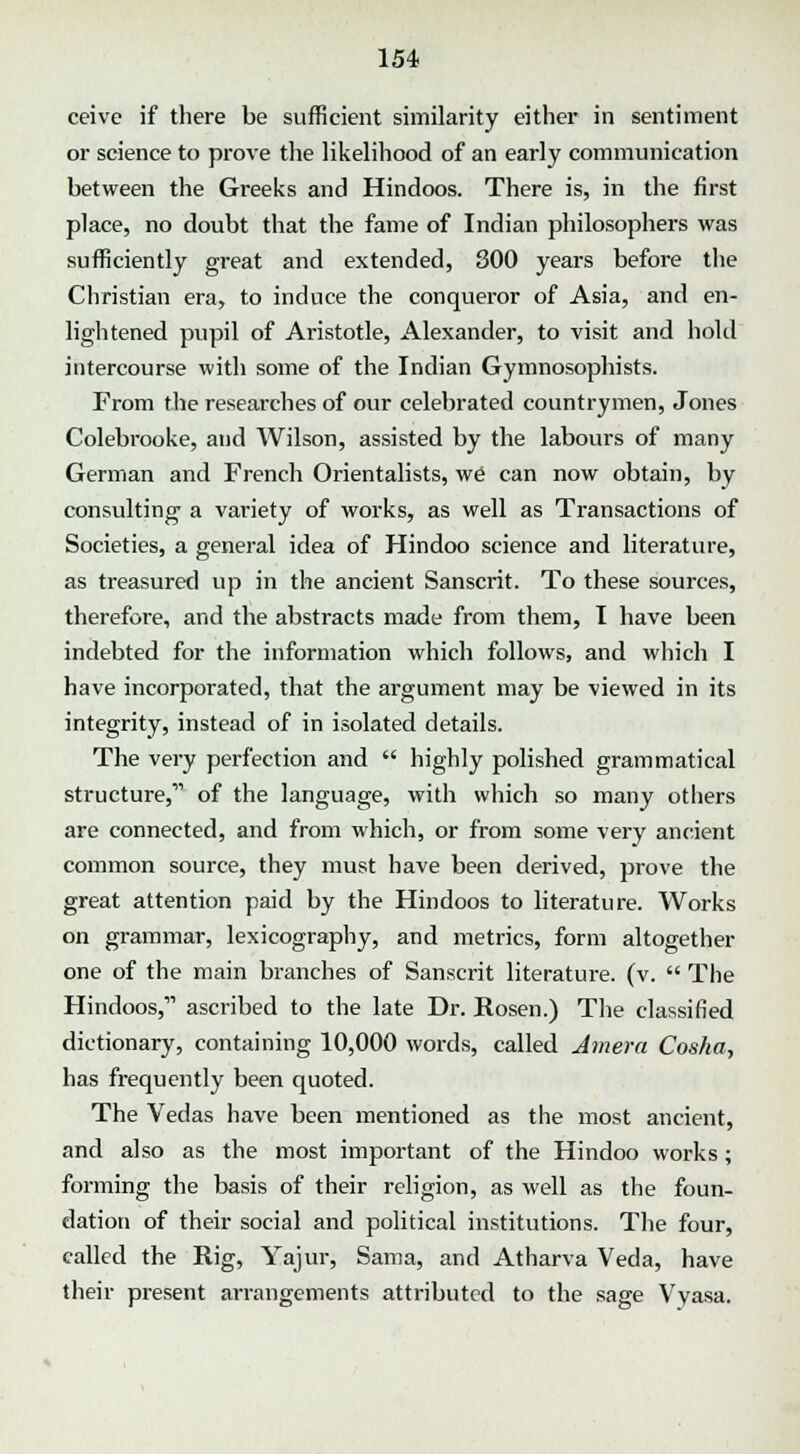 ceive if there be sufficient similarity either in sentiment or science to prove the likelihood of an early communication between the Greeks and Hindoos. There is, in the first place, no doubt that the fame of Indian philosophers was sufficiently great and extended, 300 years before the Christian era, to induce the conqueror of Asia, and en- lightened pupil of Aristotle, Alexander, to visit and hold intercourse with some of the Indian Gymnosophists. From the researches of our celebrated countrymen, Jones Colebrooke, and Wilson, assisted by the labours of many German and French Orientalists, we can now obtain, by consulting a variety of works, as well as Transactions of Societies, a general idea of Hindoo science and literature, as treasured up in the ancient Sanscrit. To these sources, therefore, and the abstracts made from them, I have been indebted for the information which follows, and which I have incorporated, that the argument may be viewed in its integrity, instead of in isolated details. The very perfection and  highly polished grammatical structure,'''' of the language, with which so many others are connected, and from which, or from some very ancient common source, they must have been derived, prove the great attention paid by the Hindoos to literature. Works on grammar, lexicography, and metrics, form altogether one of the main branches of Sanscrit literature, (v.  The Hindoos, ascribed to the late Dr. Rosen.) The classified dictionary, containing 10,000 words, called Amera Cosha, has frequently been quoted. The Vedas have been mentioned as the most ancient, and also as the most important of the Hindoo works; forming the basis of their religion, as well as the foun- dation of their social and political institutions. The four, called the Rig, Yajur, Sama, and Atharva Veda, have their present arrangements attributed to the sage Vyasa.