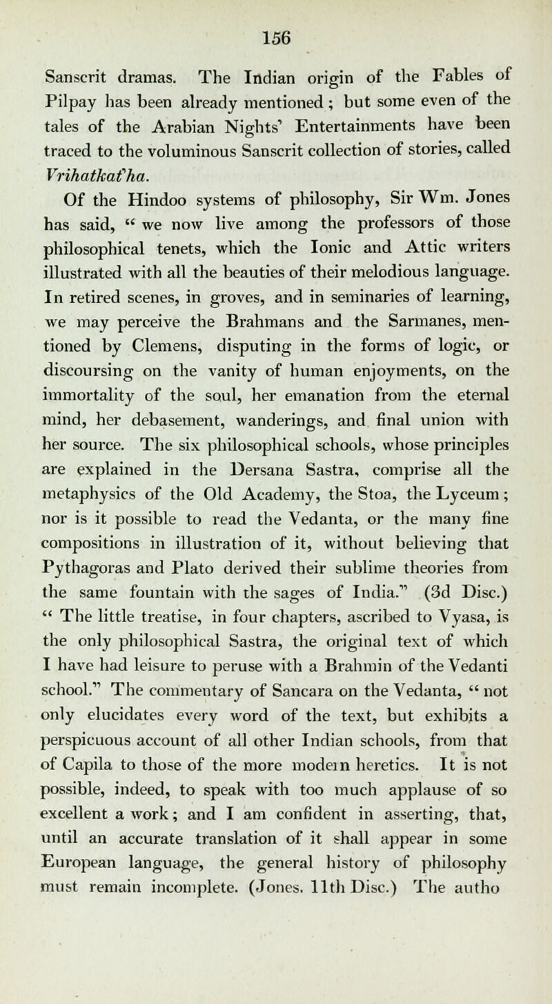 Sanscrit dramas. The Indian origin of the Fables of Pilpay lias been already mentioned ; but some even of the tales of the Arabian Nights' Entertainments have been traced to the voluminous Sanscrit collection of stories, called Vrihatkafha. Of the Hindoo systems of philosophy, Sir Wm. Jones has said, we now live among the professors of those philosophical tenets, which the Ionic and Attic writers illustrated with all the beauties of their melodious language. In retired scenes, in groves, and in seminaries of learning, we may perceive the Brahmans and the Sarmanes, men- tioned by Clemens, disputing in the forms of logic, or discoursing on the vanity of human enjoyments, on the immortality of the soul, her emanation from the eternal mind, her debasement, wanderings, and final union with her source. The six philosophical schools, whose principles are explained in the Dersana Sastra, comprise all the metaphysics of the Old Academy, the Stoa, the Lyceum; nor is it possible to read the Vedanta, or the many fine compositions in illustration of it, without believing that Pythagoras and Plato derived their sublime theories from the same fountain with the sages of India.11 (3d Disc.) The little treatise, in four chapters, ascribed to Vyasa, is the only philosophical Sastra, the original text of which I have had leisure to peruse with a Brahmin of the Vedanti school.11 The commentary of Sancara on the Vedanta, not only elucidates every word of the text, but exhibits a perspicuous account of all other Indian schools, from that of Capila to those of the more modem heretics. It is not possible, indeed, to speak with too much applause of so excellent a work; and I am confident in asserting, that, until an accurate translation of it shall appear in some European language, the general history of philosophy must remain incomplete. (Jones. 11th Disc.) The autho