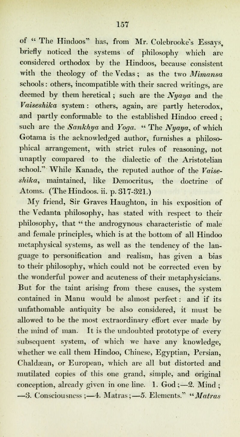 of  The Hindoos has, from Mr. Colebrooke,s Essays, briefly noticed the systems of philosophy which are considered orthodox by the Hindoos, because consistent with the theology of the Vedas; as the two Mimansa schools: others, incompatible with their sacred writings, are deemed by them heretical; such are the Nyaya and the Vaiseshika system : others, again, are partly heterodox, and partly conformable to the established Hindoo creed ; such are the Sankhya and Yoga.  The Nyaya, of which Gotama is the acknowledged author, furnishes a philoso- phical arrangement, with strict rules of reasoning, not unaptly compared to the dialectic of the Aristotelian school. While Kanade, the reputed author of the Vaise- shika, maintained, like Democritus, the doctrine of Atoms. (The Hindoos, ii. p. 317-321.) My friend, Sir Graves Haughton, in his exposition of the Vedanta philosophy, has stated with respect to their philosophy, that  the androgynous characteristic of male and female principles, which is at the bottom of all Hindoo metaphysical systems, as well as the tendency of the lan- guage to personification and realism, has given a bias to their philosophy, which could not be corrected even by the wonderful power and acuteness of their metaphysicians. But for the taint arising from these causes, the system contained in Manu would be almost perfect: and if its unfathomable antiquity be also considered, it must be allowed to be the most extraordinary effort ever made by the mind of man. It is the undoubted prototype of every subsequent system, of which we have any knowledge, whether we call them Hindoo, Chinese, Egyptian, Persian, Chalda?an, or European, which are all but distorted and mutilated copies of this one grand, simple, and original conception, already given in one line. 1. God ;—2. Mind ; —3. Consciousness ;—4. Matras;—5. Elements. Matras