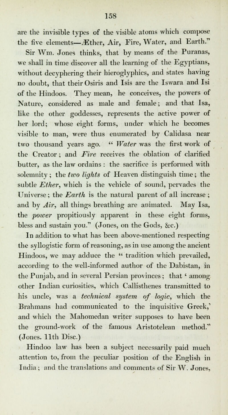 are the invisible types of the visible atoms which compose the five elements—JEther, Air, Fire, Water, and Earth. Sir Wm. Jones thinks, that by means of the Puranas, we shall in time discover all the learning of the Egyptians, without decyphering their hieroglyphics, and states having no doubt, that their Osiris and Isis are the Iswara and Isi of the Hindoos. They mean, he conceives, the powers of Nature, considered as male and female; and that Isa, like the other goddesses, represents the active power of her lord; whose eight forms, under which he becomes visible to man, were thus enumerated by Calidasa near two thousand years ago. Water was the first work of the Creator; and Eire receives the oblation of clarified butter, as the law ordains : the sacrifice is performed with solemnity; the two lights of Heaven distinguish time; the subtle Ether, which is the vehicle of sound, pervades the Universe; the Earth is the natural parent of all increase; and by Air, all things breathing are animated. May Isa, the power propitiously apparent in these eight forms, bless and sustain you. (Jones, on the Gods, &c.) In addition to what has been above-mentioned respecting the syllogistic form of reasoning, as in use among the ancient Hindoos, we may adduce the tradition which prevailed, according to the well-informed author of the Dabistan, in the Punjab, and in several Persian provinces; that ' among other Indian curiosities, which Callisthenes transmitted to his uncle, was a technical system of logic, which the Brahmans had communicated to the inquisitive Greek,1 and which the Mahomedan writer supposes to have been the ground-work of the famous Aristotelean method. (Jones. 11th Disc.) Hindoo law has been a subject necessarily paid much attention to, from the peculiar position of the English in India; and the translations and comments of Sir W. Jones,
