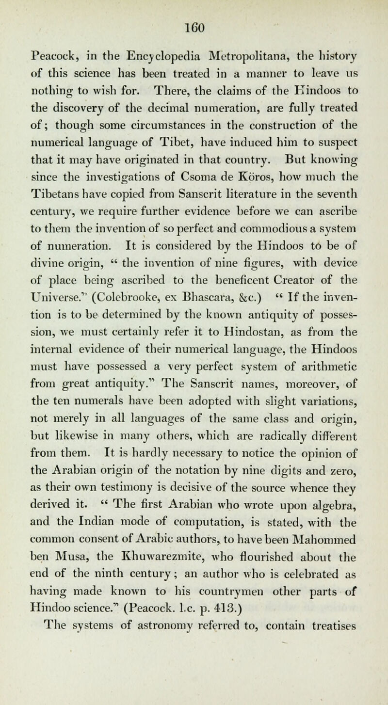 Peacock, in the Encyclopedia Metropolitans, the history of this science has been treated in a manner to leave us nothing to wish for. There, the claims of the Hindoos to the discovery of the decimal numeration, are fully treated of; though some circumstances in the construction of the numerical language of Tibet, have induced him to suspect that it may have originated in that country. But knowing since the investigations of Csoma de Koros, how much the Tibetans have copied from Sanscrit literature in the seventh century, we require further evidence before we can ascribe to them the invention of so perfect and commodious a system of numeration. It is considered by the Hindoos to be of divine origin,  the invention of nine figures, with device of place being ascribed to the beneficent Creator of the Universe.'1 (Colebrooke, ex Bhascara, &c.)  If the inven- tion is to be determined by the known antiquity of posses- sion, we must certainly refer it to Hindostan, as from the internal evidence of their numerical language, the Hindoos must have possessed a very perfect system of arithmetic from great antiquity.' The Sanscrit names, moreover, of the ten numerals have been adopted with slight variations, not merely in all languages of the same class and origin, but likewise in many others, which are radically different from them. It is hardly necessary to notice the opinion of the Arabian origin of the notation by nine digits and zero, as their own testimony is decisive of the source whence they derived it.  The first Arabian who wrote upon algebra, and the Indian mode of computation, is stated, with the common consent of Arabic authors, to have been Mahommed ben Musa, the Khuwarezmite, who flourished about the end of the ninth century; an author who is celebrated as having made known to his countrymen other parts of Hindoo science. (Peacock. I.e. p. 413.) The systems of astronomy referred to, contain treatises