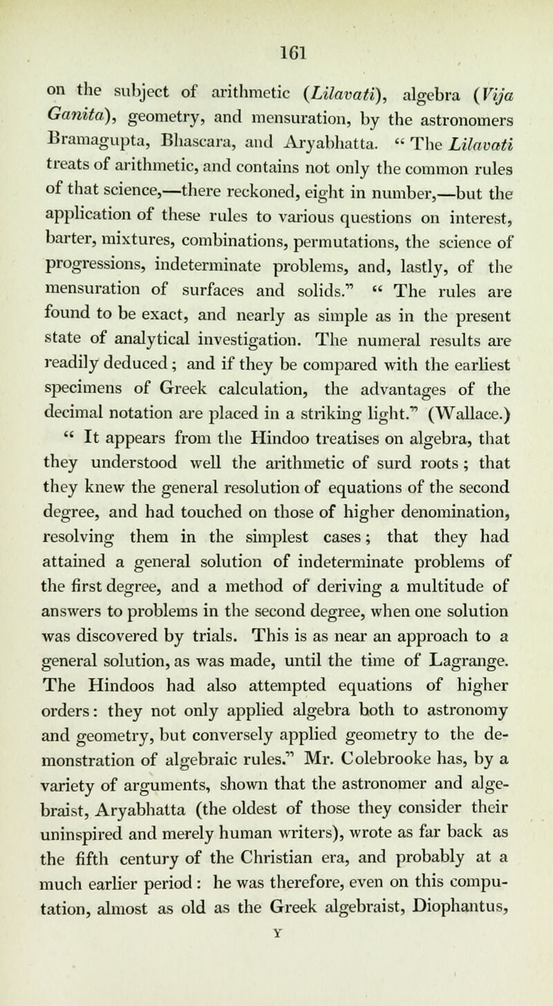 on the subject of arithmetic (Lilavati), algebra (Vija Ganita), geometry, and mensuration, by the astronomers Bramagupta, Bhascara, and Aryabhatta.  The Lilavati treats of arithmetic, and contains not only the common rules of that science,—there reckoned, eight in number,—but the application of these rules to various questions on interest, barter, mixtures, combinations, permutations, the science of progressions, indeterminate problems, and, lastly, of the mensuration of surfaces and solids.  The rules are found to be exact, and nearly as simple as in the present state of analytical investigation. The numeral results are readily deduced; and if they be compared with the earliest specimens of Greek calculation, the advantages of the decimal notation are placed in a stinking light.11 (Wallace.)  It appears from the Hindoo treatises on algebra, that they understood well the arithmetic of surd roots; that they knew the general resolution of equations of the second degree, and had touched on those of higher denomination, resolving them in the simplest cases; that they had attained a general solution of indeterminate problems of the first degree, and a method of deriving a multitude of answers to problems in the second degree, when one solution was discovered by trials. This is as near an approach to a general solution, as was made, until the time of Lagrange. The Hindoos had also attempted equations of higher orders: they not only applied algebra both to astronomy and geometry, but conversely applied geometry to the de- monstration of algebraic rules. Mr. Colebrooke has, by a variety of arguments, shown that the astronomer and alge- braist, Aryabhatta (the oldest of those they consider their uninspired and merely human writers), wrote as far back as the fifth century of the Christian era, and probably at a much earlier period : he was therefore, even on this compu- tation, almost as old as the Greek algebraist, Diophantus,