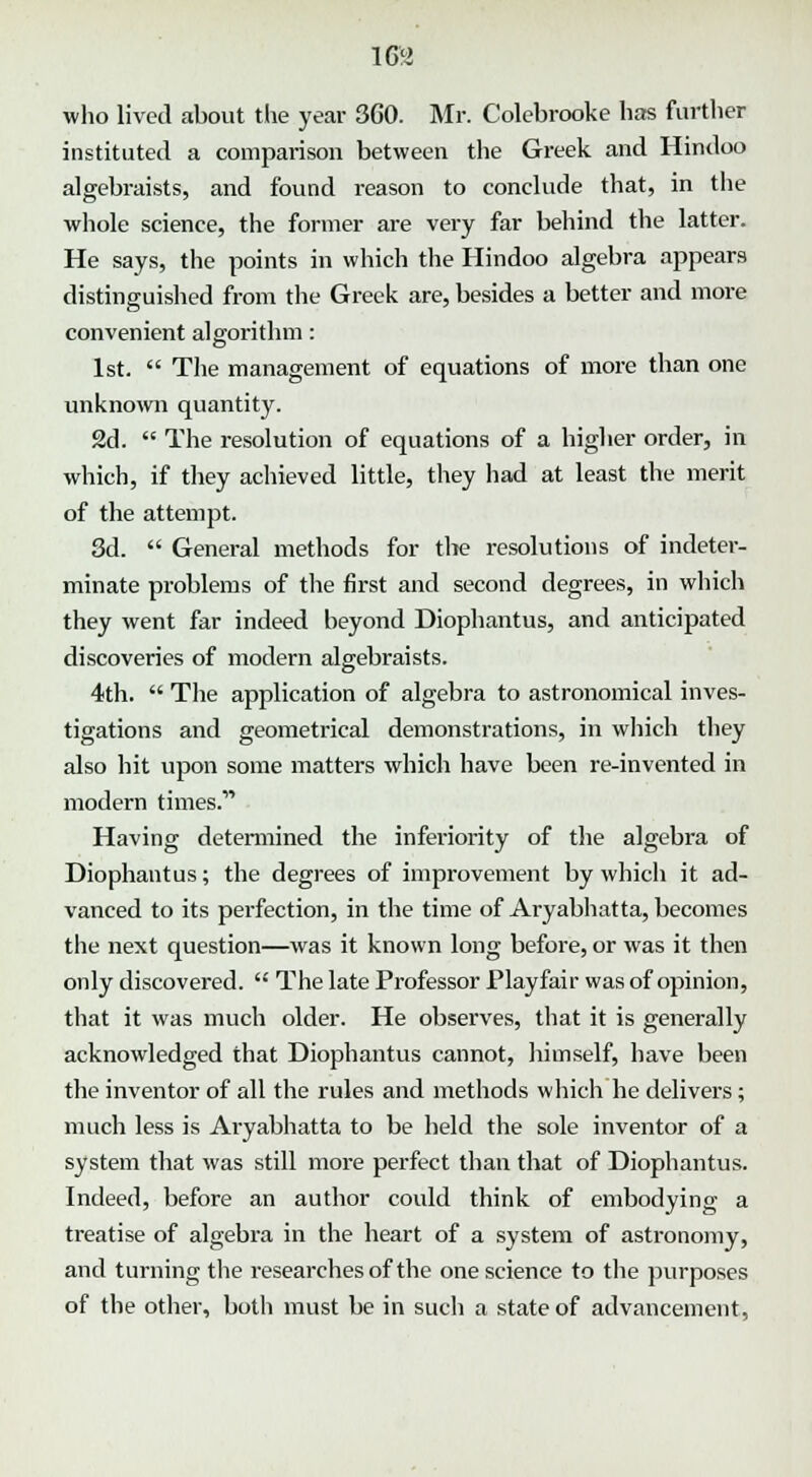 i m who lived about the year 360. Mr. Colebrooke has further instituted a comparison between the Greek and Hindoo algebraists, and found reason to conclude that, in the whole science, the former are very far behind the latter. He says, the points in which the Hindoo algebra appears distinguished from the Greek are, besides a better and more convenient algorithm: 1st.  The management of equations of more than one unknown quantity. 2d.  The resolution of equations of a higher order, in which, if they achieved little, they had at least the merit of the attempt. 3d.  General methods for the resolutions of indeter- minate problems of the first and second degrees, in which they went far indeed beyond Diophantus, and anticipated discoveries of modern algebraists. 4th.  The application of algebra to astronomical inves- tigations and geometrical demonstrations, in which they also hit upon some matters which have been re-invented in modern times. Having determined the inferiority of the algebra of Diophantus; the degrees of improvement by which it ad- vanced to its perfection, in the time of Aryabhatta, becomes the next question—was it known long before, or was it then only discovered.  The late Professor Playfair was of opinion, that it was much older. He observes, that it is generally acknowledged that Diophantus cannot, himself, have been the inventor of all the rules and methods which he delivers; much less is Aryabhatta to be held the sole inventor of a system that was still more perfect than that of Diophantus. Indeed, before an author could think of embodying a treatise of algebra in the heart of a system of astronomy, and turning the researches of the one science to the purposes of the other, both must be in such a state of advancement,
