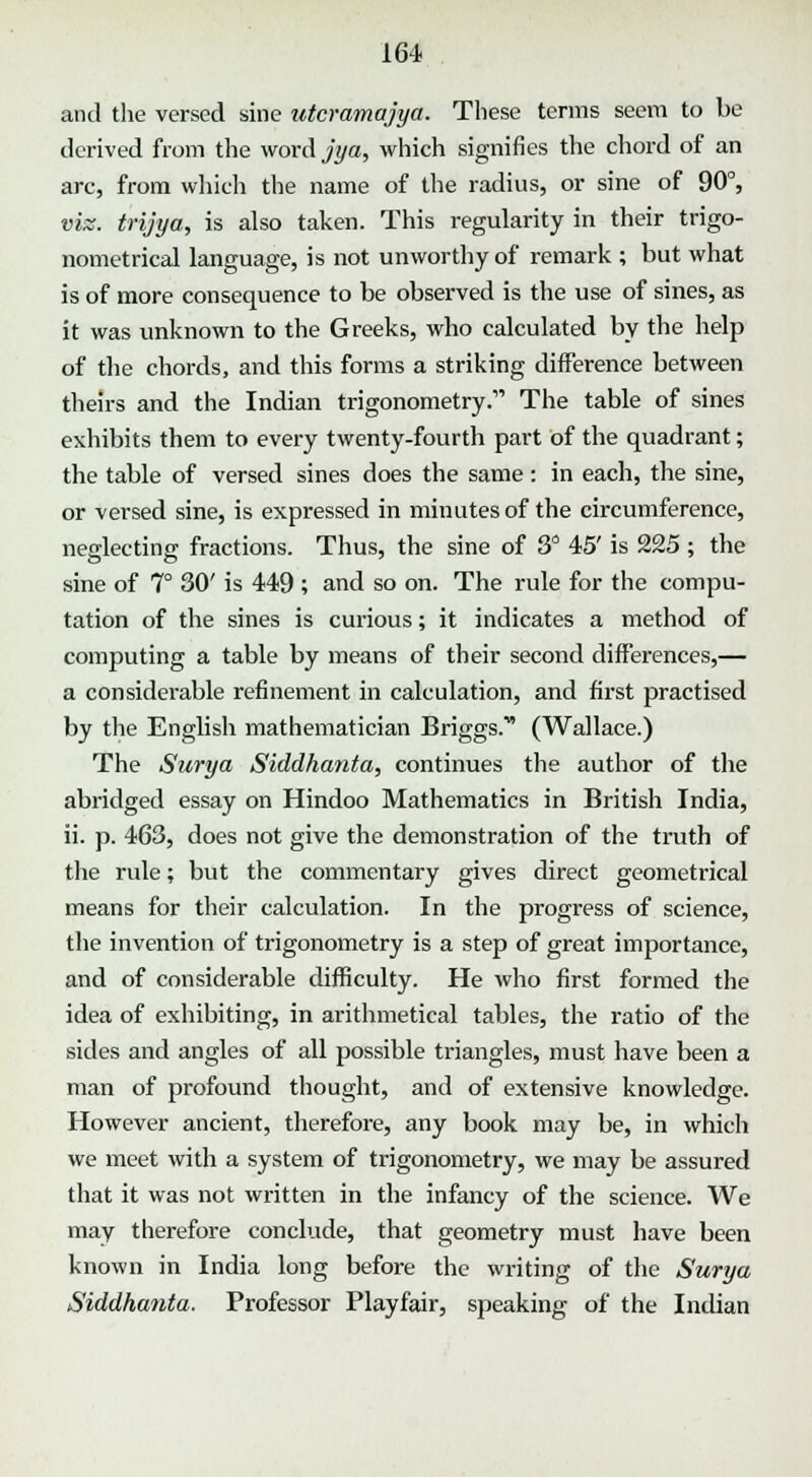 and the versed sine utcramajya. These terms seem to be derived from the word jya, which signifies the chord of an arc, from which the name of the radius, or sine of 90°, vis. trijya, is also taken. This regularity in their trigo- nometrical language, is not unworthy of remark ; but what is of more consequence to be observed is the use of sines, as it was unknown to the Greeks, who calculated by the help of the chords, and this forms a striking difference between theirs and the Indian trigonometry. The table of sines exhibits them to every twenty-fourth part of the quadrant; the table of versed sines does the same: in each, the sine, or versed sine, is expressed in minutes of the circumference, neglecting fractions. Thus, the sine of 3° 45' is 225 ; the sine of 7° 30' is 449 ; and so on. The rule for the compu- tation of the sines is curious; it indicates a method of computing a table by means of their second differences,— a considerable refinement in calculation, and first practised by the English mathematician Briggs.* (Wallace.) The Surya Siddhanta, continues the author of the abridged essay on Hindoo Mathematics in British India, ii. p. 463, does not give the demonstration of the truth of the rule; but the commentary gives direct geometrical means for their calculation. In the progress of science, the invention of trigonometry is a step of great importance, and of considerable difficulty. He who first formed the idea of exhibiting, in arithmetical tables, the ratio of the sides and angles of all possible triangles, must have been a man of profound thought, and of extensive knowledge. However ancient, therefore, any book may be, in which we meet with a system of trigonometry, we may be assured that it was not written in the infancy of the science. We may therefore conclude, that geometry must have been known in India long before the writing of the Surya Siddhanta. Professor Playfair, speaking of the Indian