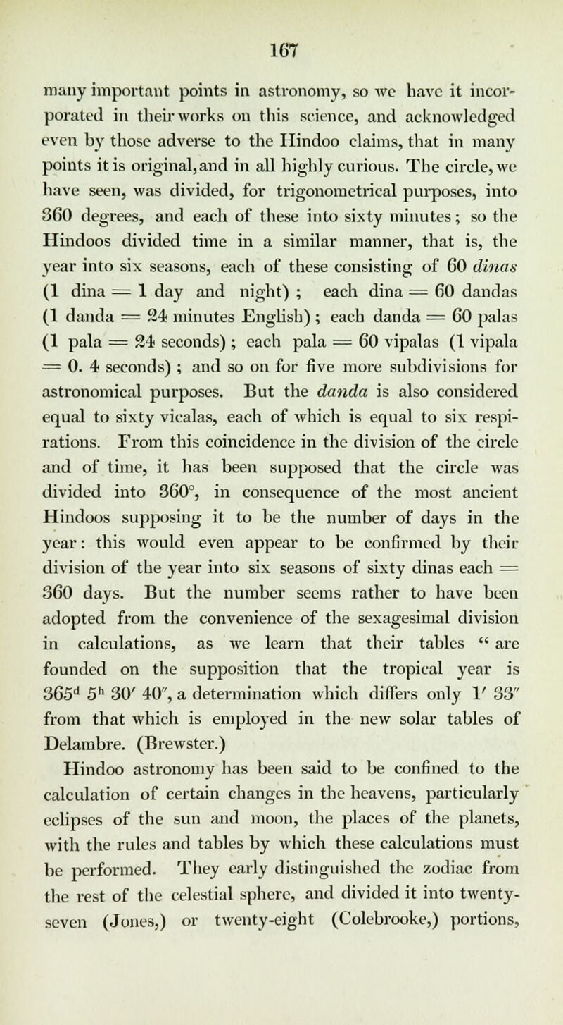 many important points in astronomy, so we have it incor- porated in their works on this science, and acknowledged even by those adverse to the Hindoo claims, that in many points it is original, and in all highly curious. The circle, we have seen, was divided, for trigonometrical purposes, into 360 degrees, and each of these into sixty minutes; so the Hindoos divided time in a similar manner, that is, the year into six seasons, each of these consisting of 60 dinas (1 dina = 1 day and night) ; each dina = 60 dandas (1 danda = 24 minutes English) ; each danda = 60 palas (1 pala = 24 seconds) ; each pala = 60 vipalas (1 vipala = 0. 4 seconds) ; and so on for five more subdivisions for astronomical purposes. But the danda is also considered equal to sixty vicalas, each of which is equal to six respi- rations. From this coincidence in the division of the circle and of time, it has been supposed that the circle was divided into 360°, in consequence of the most ancient Hindoos supposing it to be the number of days in the year: this would even appear to be confirmed by their division of the year into six seasons of sixty dinas each = 360 days. But the number seems rather to have been adopted from the convenience of the sexagesimal division in calculations, as we learn that their tables  are founded on the supposition that the tropical year is 365d 5h 30' 40, a determination which differs only 1' 33 from that which is employed in the new solar tables of Delambre. (Brewster.) Hindoo astronomy has been said to be confined to the calculation of certain changes in the heavens, particularly eclipses of the sun and moon, the places of the planets, with the rules and tables by which these calculations must be performed. They early distinguished the zodiac from the rest of the celestial sphere, and divided it into twenty- seven (Jones,) or twenty-eight (Colebrooke,) portions,