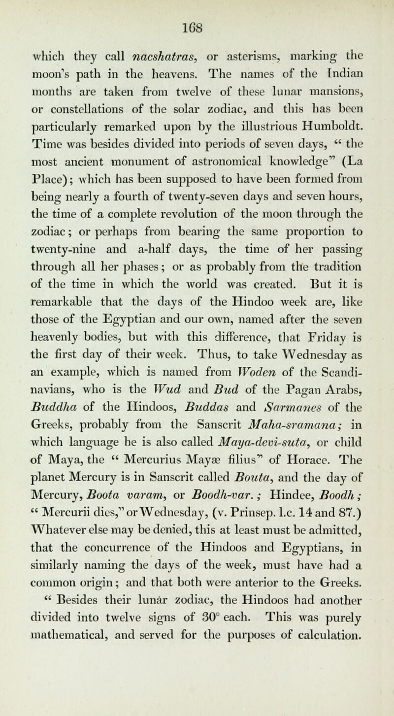 which they call nacshatras, or asterisms, marking the moon's path in the heavens. The names of the Indian months are taken from twelve of these lunar mansions, or constellations of the solar zodiac, and this has been particularly remarked upon by the illustrious Humboldt. Time was besides divided into periods of seven days,  the most ancient monument of astronomical knowledge (La Place); which has been supposed to have been formed from being nearly a fourth of twenty-seven days and seven hours, the time of a complete revolution of the moon through the zodiac; or perhaps from bearing the same proportion to twenty-nine and a-half days, the time of her passing through all her phases; or as probably from the tradition of the time in which the world was created. But it is remarkable that the days of the Hindoo week are, like those of the Egyptian and our own, named after the seven heavenly bodies, but with this difference, that Friday is the first day of their week. Thus, to take Wednesday as an example, which is named from Woden of the Scandi- navians, who is the Wud and Bud of the Pagan Arabs, Buddha of the Hindoos, Buddas and Sarmancs of the Greeks, probably from the Sanscrit Maha-sramana; in which language he is also called Maya-devi-suta, or child of Maya, the  Mercurius Mayae films' of Horace. The planet Mercury is in Sanscrit called Bouta, and the day of Mercury, Boota varam, or Boodh-var.; Hindee, Boodh;  Mercurii dies, or Wednesday, (v. Prinsep. I.e. 14 and 87.) Whatever else may be denied, this at least must be admitted, that the concurrence of the Hindoos and Egyptians, in similarly naming the days of the week, must have had a common origin; and that both were anterior to the Greeks.  Besides their lunar zodiac, the Hindoos had another divided into twelve signs of 30° each. This was purely mathematical, and served for the purposes of calculation.