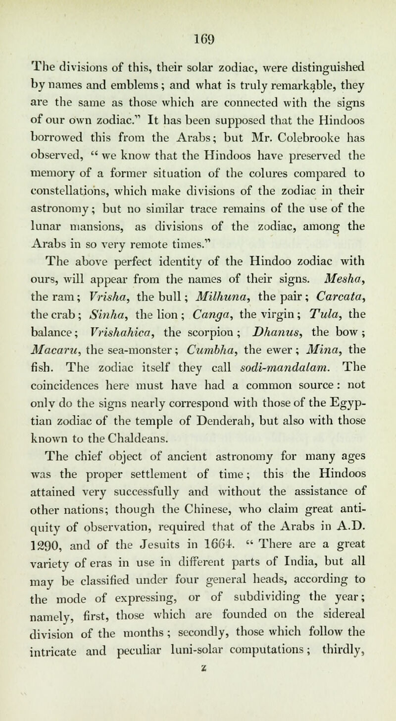The divisions of this, their solar zodiac, were distinguished by names and emblems; and what is truly remarkable, they are the same as those which are connected with the signs of our own zodiac. It has been supposed that the Hindoos borrowed this from the Arabs; but Mr. Colebrooke has observed,  we know that the Hindoos have preserved the memory of a former situation of the colures compared to constellations, which make divisions of the zodiac in their astronomy; but no similar trace remains of the use of the lunar mansions, as divisions of the zodiac, among the Arabs in so very remote times.' The above perfect identity of the Hindoo zodiac with ours, will appear from the names of their signs. Mesha, the ram; Vrisha, the bull; Milhuna, the pair; Carcata, the crab; Sinha, the lion ; Canga, the virgin ; Tula, the balance; Vrishahica, the scorpion ; Dhanus, the bow ; Macaru, the sea-monster; Cumbha, the ewer; Mina, the fish. The zodiac itself they call sodi-mandalam. The coincidences here must have had a common source: not onlv do the signs nearly correspond with those of the Egyp- tian zodiac of the temple of Denderah, but also with those known to the Chaldeans. The chief object of ancient astronomy for many ages was the proper settlement of time; this the Hindoos attained very successfully and without the assistance of other nations; though the Chinese, who claim great anti- quity of observation, required that of the Arabs in A.D. 1290, and of the Jesuits in 1664.  There are a great variety of eras in use in different parts of India, but all may be classified under four general heads, according to the mode of expressing, or of subdividing the year; namely, first, those which are founded on the sidereal division of the months; secondly, those which follow the intricate and peculiar luni-solar computations; thirdly,