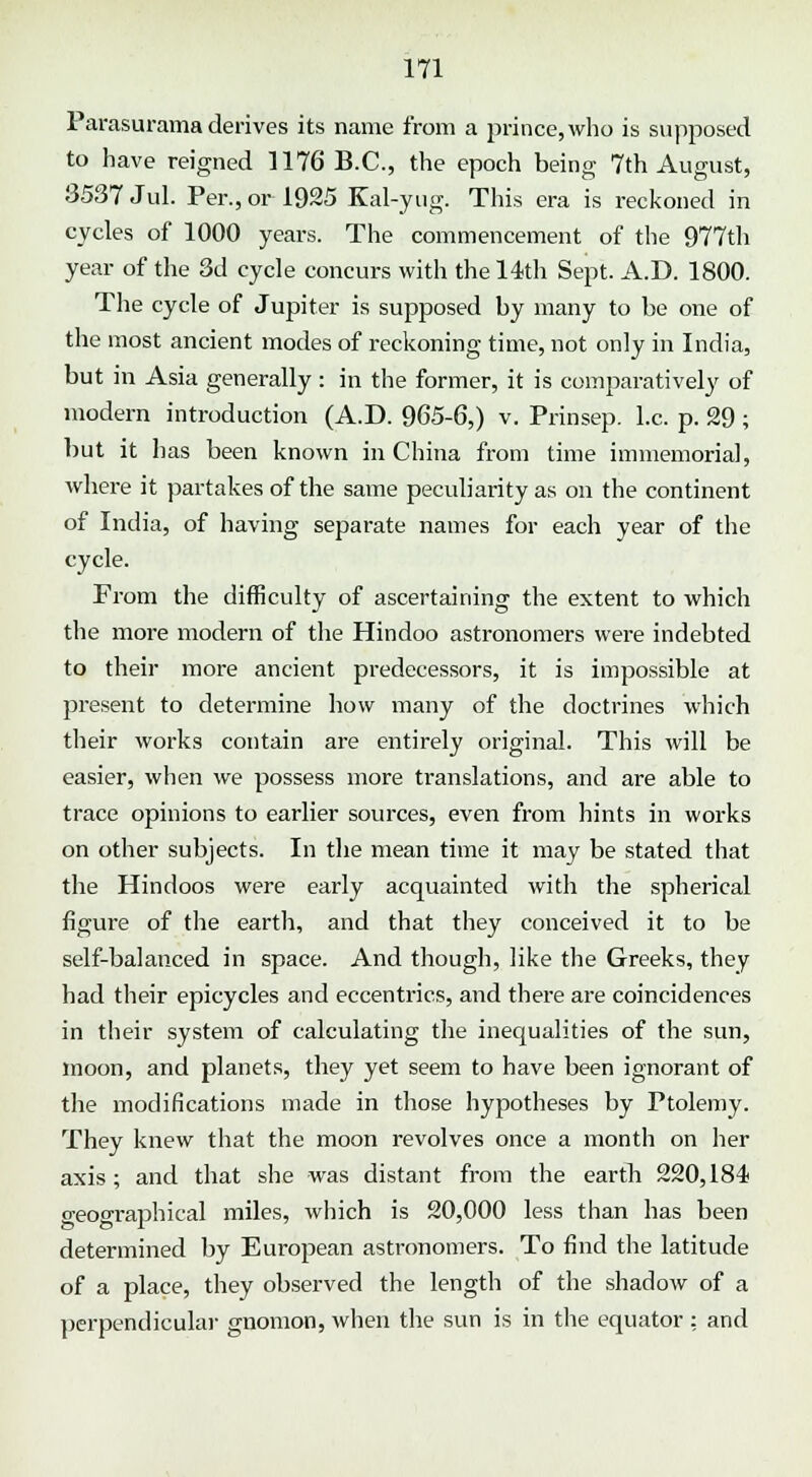 Parasurama derives its name from a prince, who is supposed to have reigned 1176 B.C., the epoch being 7th August, 3537 Jul. Per., or 1925 Kal-yug. This era is reckoned in cycles of 1000 years. The commencement of the 977th year of the 3d cycle concurs with the 14th Sept. A.D. 1800. The cycle of Jupiter is supposed by many to be one of the most ancient modes of reckoning time, not only in India, but in Asia generally: in the former, it is comparatively of modern introduction (A.D. 965-6,) v. Prinsep. I.e. p. 29 ; but it has been known in China from time immemorial, where it partakes of the same peculiarity as on the continent of India, of having separate names for each year of the cycle. From the difficulty of ascertaining the extent to which the more modern of the Hindoo astronomers were indebted to their more ancient predecessors, it is impossible at present to determine how many of the doctrines which their works contain are entirely original. This will be easier, when we possess more translations, and are able to trace opinions to earlier sources, even from hints in works on other subjects. In the mean time it may be stated that the Hindoos were early acquainted with the spherical figure of the earth, and that they conceived it to be self-balanced in space. And though, like the Greeks, they had their epicycles and eccentrics, and there are coincidences in their system of calculating the inequalities of the sun, moon, and planets, they yet seem to have been ignorant of the modifications made in those hypotheses by Ptolemy. They knew that the moon revolves once a month on her axis; and that she was distant from the earth 220,184 geographical miles, which is 20,000 less than has been determined by European astronomers. To find the latitude of a place, they observed the length of the shadow of a perpendicular gnomon, when the sun is in the equator : and