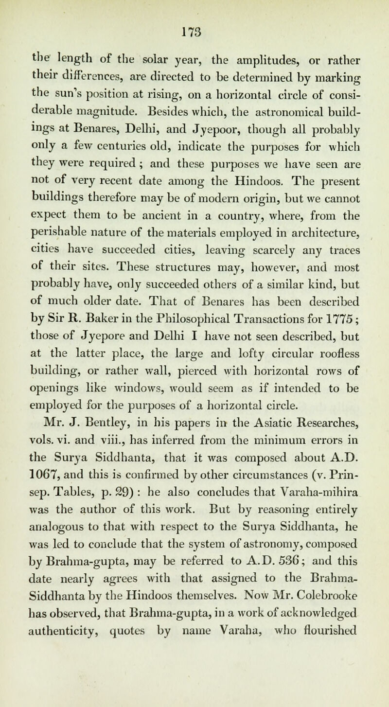 the length of the solar year, the amplitudes, or rather their differences, are directed to be determined by marking the sun's position at rising, on a horizontal circle of consi- derable magnitude. Besides which, the astronomical build- ings at Benares, Delhi, and Jyepoor, though all probably only a few centuries old, indicate the purposes for which they were required ; and these purposes we have seen are not of very recent date among the Hindoos. The present buildings therefore may be of modern origin, but we cannot expect them to be ancient in a country, where, from the perishable nature of the materials employed in architecture, cities have succeeded cities, leaving scarcely any traces of their sites. These structures may, however, and most probably have, only succeeded others of a similar kind, but of much older date. That of Benares has been described by Sir R. Baker in the Philosophical Transactions for 1775; those of Jyepore and Delhi I have not seen described, but at the latter place, the large and lofty circular roofless building, or rather wall, pierced with horizontal rows of openings like windows, would seem as if intended to be employed for the purposes of a horizontal circle. Mr. J. Bentley, in bis papers in the Asiatic Researches, vols. vi. and viii., has inferred from the minimum errors in the Surya Siddhanta, that it was composed about A.D. 1067, and this is confirmed by other circumstances (v. Prin- sep. Tables, p. 29) : he also concludes that Varaha-mihira was the author of this work. But by reasoning entirely analogous to that with respect to the Surya Siddhanta, he was led to conclude that the system of astronomy, composed by Brahma-gupta, may be referred to A.D. 536; and this date nearly agrees with that assigned to the Brahma- Siddhanta by the Hindoos themselves. Now Mr. Colebrooke has observed, that Brahma-gupta, in a work of acknowledged authenticity, quotes by name Varaha, who flourished