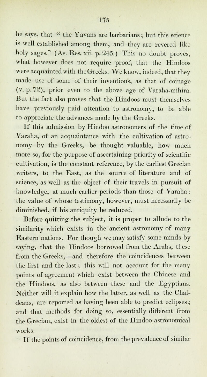 he says, that  the Yavans are barbarians; but this science is well established among them, and they are revered like holy sages. (As. lies. xii. p. 245.) This no doubt proves, what however does not require proof, that the Hindoos were acquainted with the Greeks. We know, indeed, that they made use of some of their inventions, as that of coinage (v. p. 72), prior even to the above age of Varaha-mihira. But the fact also proves that the Hindoos must themselves have previously paid attention to astronomy, to be able to appreciate the advances made by the Greeks. If this admission by Hindoo astronomers of the time of Varaha, of an acquaintance with the cultivation of astro- nomy by the Greeks, be thought valuable, how much more so, for the purpose of ascertaining priority of scientific cultivation, is the constant reference, by the earliest Grecian writers, to the East, as the source of literature and of science, as well as the object of their travels in pursuit of knowledge, at much earlier periods than those of Varaha : the value of whose testimony, however, must necessarily be diminished, if his antiquity be reduced. Before quitting the subject, it is proper to allude to the similarity which exists in the ancient astronomy of many Eastern nations. For though we may satisfy some minds by saying, that the Hindoos borrowed from the Arabs, these from the Greeks,—and therefore the coincidences between the first and the last; this will not account for the many points of agreement which exist between the Chinese and the Hindoos, as also between these and the Egyptians. Neither will it explain how the latter, as well as the Chal- deans, are reported as having been able to predict eclipses; and that methods for doing so, essentially different from the Grecian, exist in the oldest of the Hindoo astronomical works. If the points of coincidence, from the prevalence of similar