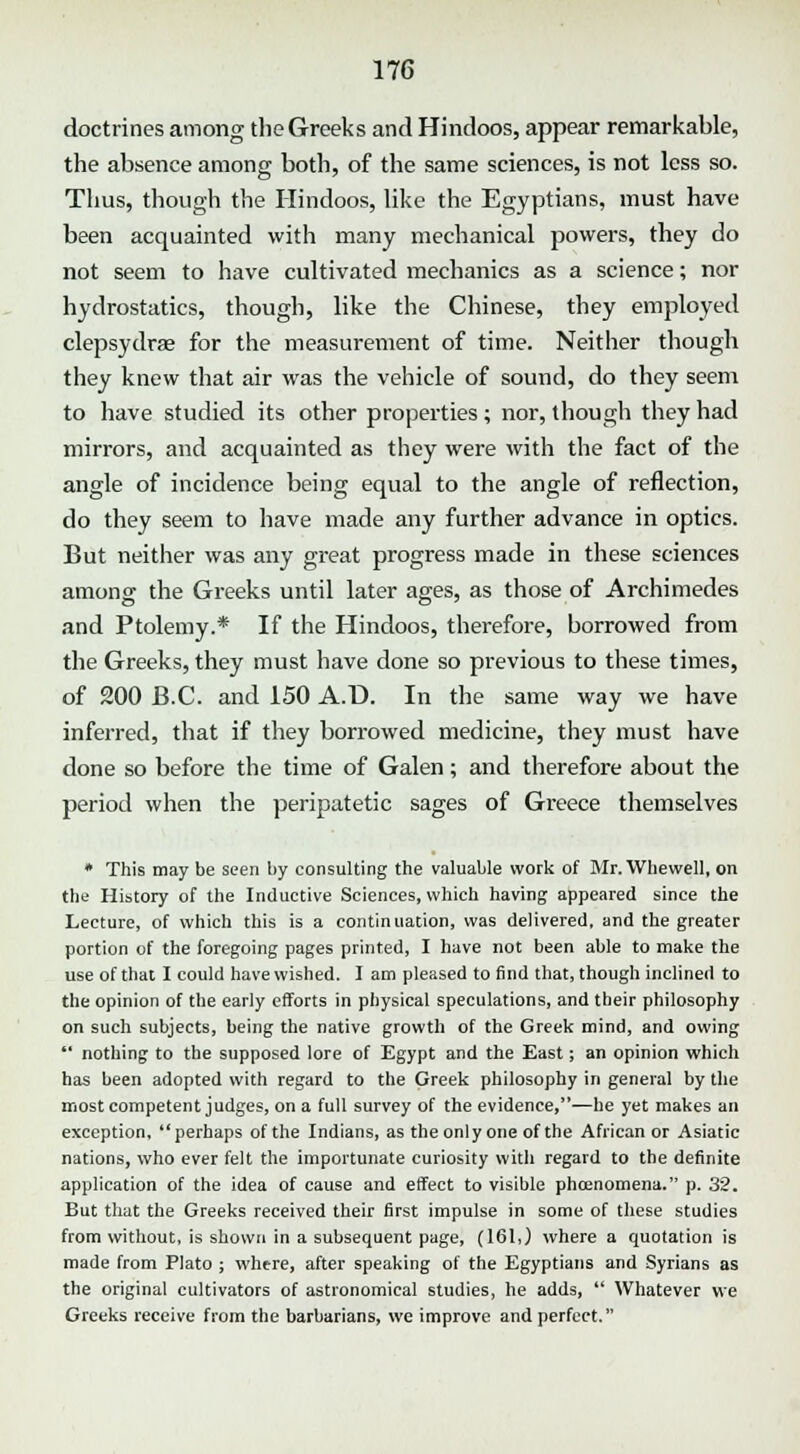 doctrines among the Greeks and Hindoos, appear remarkable, the absence among both, of the same sciences, is not less so. Thus, though the Hindoos, like the Egyptians, must have been acquainted with many mechanical powers, they do not seem to have cultivated mechanics as a science; nor hydrostatics, though, like the Chinese, they employed clepsydrae for the measurement of time. Neither though they knew that air was the vehicle of sound, do they seem to have studied its other properties; nor, though they had mirrors, and acquainted as they were with the fact of the angle of incidence being equal to the angle of reflection, do they seem to have made any further advance in optics. But neither was any great progress made in these sciences among the Greeks until later ages, as those of Archimedes and Ptolemy.* If the Hindoos, therefore, borrowed from the Greeks, they must have done so previous to these times, of 200 B.C. and 150 A.D. In the same way we have inferred, that if they borrowed medicine, they must have done so before the time of Galen; and therefore about the period when the peripatetic sages of Greece themselves * This may be seen by consulting the valuable work of Mr. Whewell, on the History of the Inductive Sciences, which having appeared since the Lecture, of which this is a continuation, was delivered, and the greater portion of the foregoing pages printed, I have not been able to make the use of that I could have wished. I am pleased to find that, though inclined to the opinion of the early efforts in physical speculations, and their philosophy on such subjects, being the native growth of the Greek mind, and owing  nothing to the supposed lore of Egypt and the East; an opinion which has been adopted with regard to the Greek philosophy in general by the most competent judges, on a full survey of the evidence,—he yet makes an exception, perhaps of the Indians, as the only one of the African or Asiatic nations, who ever felt the importunate curiosity with regard to the definite application of the idea of cause and effect to visible phcenomena. p. 32. But that the Greeks received their first impulse in some of these studies from without, is shown in a subsequent page, (161,) where a quotation is made from Plato ; where, after speaking of the Egyptians and Syrians as the original cultivators of astronomical studies, he adds,  Whatever we Greeks receive from the barbarians, we improve and perfect.
