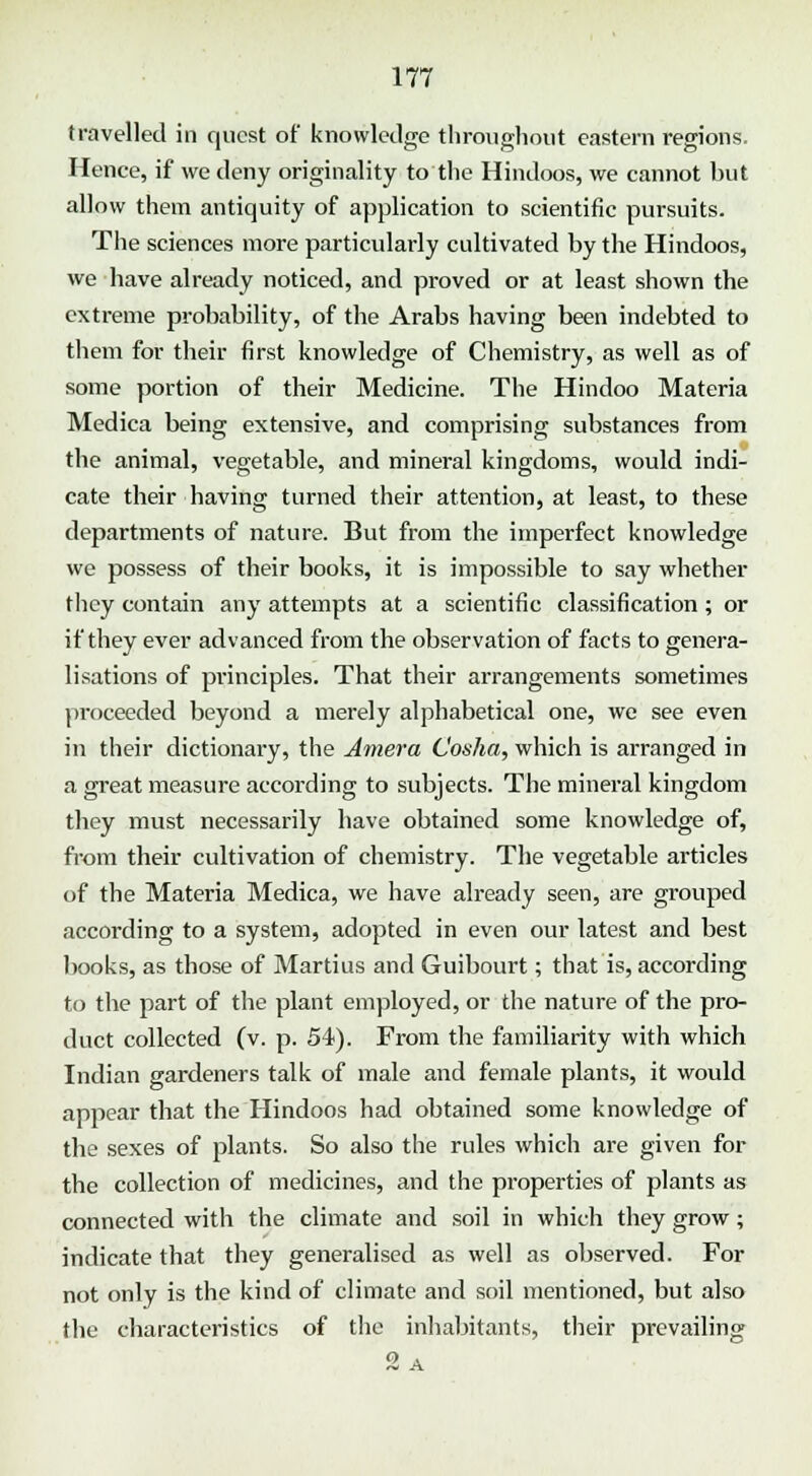 travelled in quest of knowledge throughout eastern regions. Hence, if we deny originality to the Hindoos, we cannot but allow them antiquity of application to scientific pursuits. Tlie sciences more particularly cultivated by the Hindoos, we have already noticed, and proved or at least shown the extreme probability, of the Arabs having been indebted to them for their first knowledge of Chemistry, as well as of some portion of their Medicine. The Hindoo Materia Medica being extensive, and comprising substances from the animal, vegetable, and mineral kingdoms, would indi- cate their having turned their attention, at least, to these departments of nature. But from the imperfect knowledge we possess of their books, it is impossible to say whether they contain any attempts at a scientific classification; or if they ever advanced from the observation of facts to genera- lisations of principles. That their arrangements sometimes proceeded beyond a merely alphabetical one, we see even in their dictionary, the Amera Cosha, which is arranged in a great measure according to subjects. The mineral kingdom they must necessarily have obtained some knowledge of, from their cultivation of chemistry. The vegetable articles of the Materia Medica, we have already seen, are grouped according to a system, adopted in even our latest and best books, as those of Martius and Guibourt; that is, according to the part of the plant employed, or the nature of the pro- duct collected (v. p. 54). From the familiarity with which Indian gardeners talk of male and female plants, it would appear that the Hindoos had obtained some knowledge of the sexes of plants. So also the rules which are given for the collection of medicines, and the pi'operties of plants as connected with the climate and soil in which they grow; indicate that they generalised as well as observed. For not only is the kind of climate and soil mentioned, but also the characteristics of the inhabitants, their prevailing 9, A