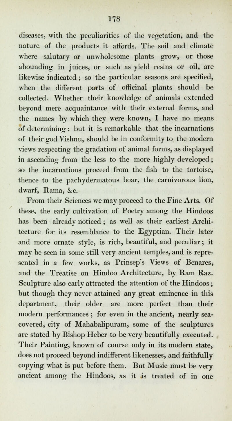 diseases, with the peculiarities of the vegetation, and the nature of the products it affords. The soil and climate where salutary or unwholesome plants grow, or those abounding in juices, or such as yield resins or oil, are likewise indicated ; so the particular seasons are specified, when the different parts of officinal plants should be collected. Whether their knowledge of animals extended beyond mere acquaintance with their external forms, and the names by which they were known, I have no means of determining: but it is remarkable that the incarnations of their god Vishnu, should be in conformity to the modern views respecting the gradation of animal forms, as displayed in ascending from the less to the more highly developed; so the incarnations proceed from the fish to the tortoise, thence to the pachydermatous boar, the carnivorous lion, dwarf, Rama, &c. From their Sciences we may proceed to the Fine Arts. Of these, the early cultivation of Poetry among the Hindoos has been already noticed; as well as their earliest Archi- tecture for its resemblance to the Egyptian. Their later and more ornate style, is rich, beautiful, and peculiar; it may be seen in some still very ancient temples, and is repre- sented in a few works, as Prinsep's Views of Benares, and the Treatise on Hindoo Architecture, by Ram Raz. Sculpture also early attracted the attention of the Hindoos; but though they never attained any great eminence in this department, their older are more perfect than their modern performances; for even in the ancient, nearly sea- covered, city of Mahabalipuram, some of the sculptures are stated by Bishop Heber to be very beautifully executed. Their Painting, known of course only in its modern state, does not proceed beyond indifferent likenesses, and faithfully copying what is put before them. But Music must be very ancient among the Hindoos, as it is treated of in one
