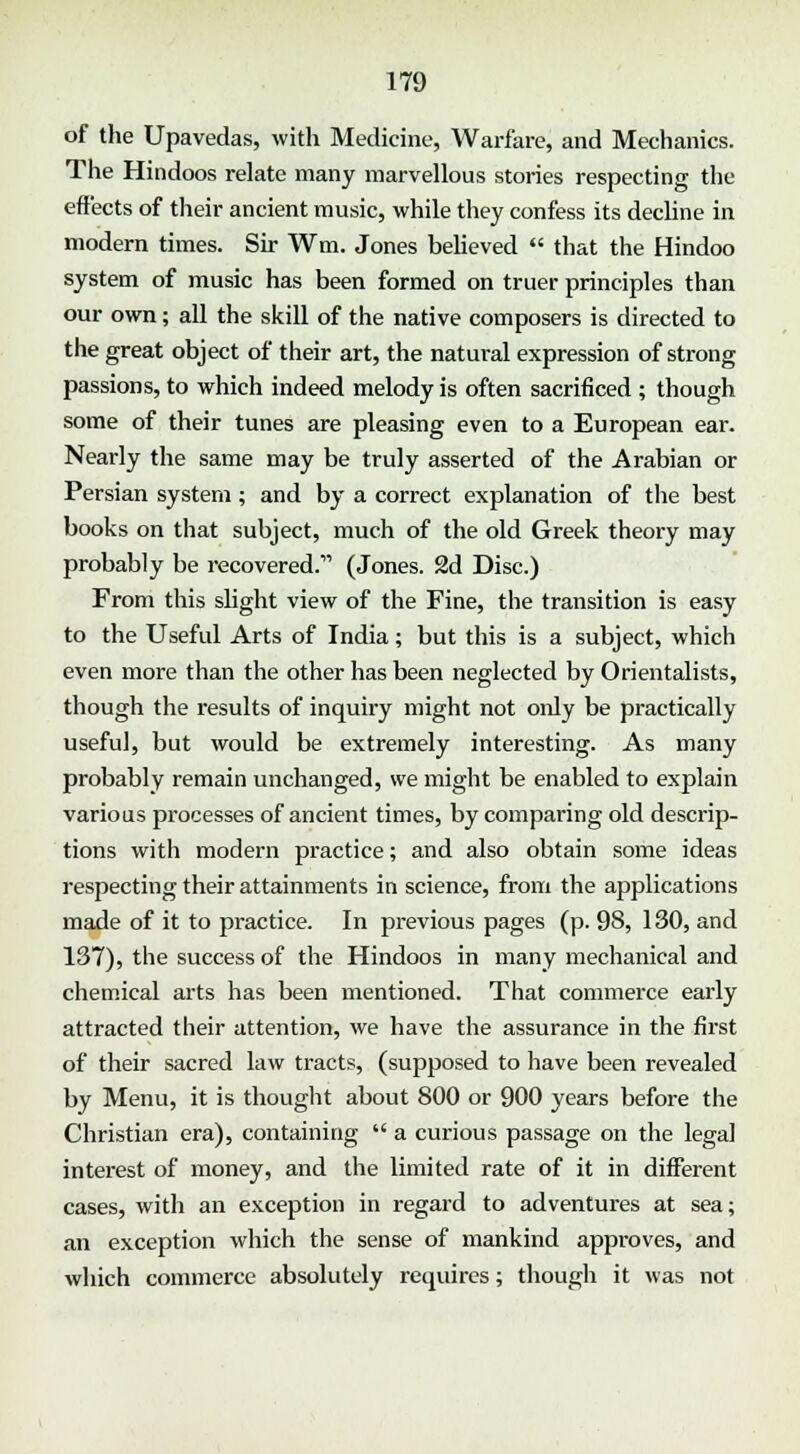 of the Upavedas, with Medicine, Warfare, and Mechanics. The Hindoos relate many marvellous stories respecting the effects of their ancient music, while they confess its decline in modern times. Sir Wm. Jones believed  that the Hindoo system of music has been formed on truer principles than our own; all the skill of the native composers is directed to the great object of their art, the natural expression of strong passions, to which indeed melody is often sacrificed ; though some of their tunes are pleasing even to a European ear. Nearly the same may be truly asserted of the Arabian or Persian system; and by a correct explanation of the best books on that subject, much of the old Greek theory may probably be recovered. (Jones. 2d Disc.) From this slight view of the Fine, the transition is easy to the Useful Arts of India; but this is a subject, which even more than the other has been neglected by Orientalists, though the results of inquiry might not only be practically useful, but would be extremely interesting. As many probably remain unchanged, we might be enabled to explain various processes of ancient times, by comparing old descrip- tions with modern practice; and also obtain some ideas respecting their attainments in science, from the applications made of it to practice. In previous pages (p. 98, 130, and 137), the success of the Hindoos in many mechanical and chemical arts has been mentioned. That commerce early attracted their attention, we have the assurance in the first of their sacred law tracts, (supposed to have been revealed by Menu, it is thought about 800 or 900 years before the Christian era), containing  a curious passage on the legal interest of money, and the limited rate of it in different cases, with an exception in regard to adventures at sea; an exception which the sense of mankind approves, and which commerce absolutely requires; though it was not