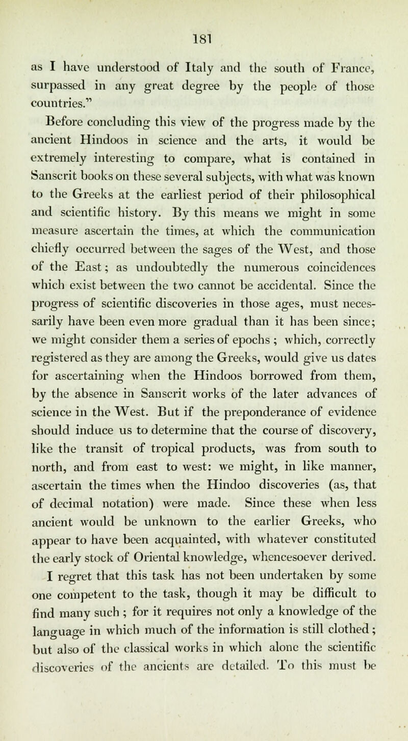as I have understood of Italy and the south of France, surpassed in any great degree by the people of those countries. Before concluding this view of the progress made by the ancient Hindoos in science and the arts, it would be extremely interesting to compare, what is contained in Sanscrit books on these several subjects, with what was known to the Greeks at the earliest period of their philosophical and scientific history. By this means we might in some measure ascertain the times, at which the communication chiefly occurred between the sages of the West, and those of the East; as undoubtedly the numerous coincidences which exist between the two cannot be accidental. Since the progress of scientific discoveries in those ages, must neces- sarily have been even more gradual than it has been since; we might consider them a series of epochs ; which, correctly registered as they are among the Greeks, would give us dates for ascertaining when the Hindoos borrowed from them, by the absence in Sanscrit works of the later advances of science in the West. But if the preponderance of evidence should induce us to determine that the course of discovery, like the transit of tropical products, was from south to north, and from east to west: we might, in like manner, ascertain the times when the Hindoo discoveries (as, that of decimal notation) were made. Since these when less ancient would be unknown to the earlier Greeks, who appear to have been acquainted, with whatever constituted the early stock of Oriental knowledge, whencesoever derived. I regret that this task has not been undertaken by some one competent to the task, though it may be difficult to find many such ; for it requires not only a knowledge of the lancuao-e in which much of the information is still clothed; but also of the classical works in which alone the scientific discoveries of the ancients are detailed. To this must be