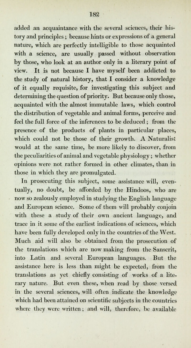 added an acquaintance with the several sciences, their his- tory and principles; because hints or expressions of a general nature, which are perfectly intelligible to those acquainted with a science, are usually passed without observation by those, who look at an author only in a literary point of view. It is not because I have myself been addicted to the study of natural history, that I consider a knowledge of it equally requisite, for investigating this subject and determining the question of priority. But because only those, acquainted with the almost immutable laws, which control the distribution of vegetable and animal forms, perceive and feel the full force of the inferences to be deduced; from the presence of the products of plants in particular places, which could not be those of their growth. A Naturalist would at the same time, be more likely to discover, from the peculiarities of animal and vegetable physiology; whether opinions were not rather formed in other climates, than in those in which they are promulgated. In prosecuting this subject, some assistance will, even- tually, no doubt, be afforded by the Hindoos, who are now so zealously employed in studying the English language and European science. Some of them will probably conjoin with these a study of their own ancient language, and trace in it some of the earliest indications of sciences, which have been fully developed only in the countries of the West. Much aid will also be obtained from the prosecution of the translations which are now making from the Sanscrit, into Latin and several European languages. But the assistance here is less than might be expected, from the translations as yet chiefly consisting of works of a lite- rary nature. But even these, when read by those versed in the several sciences, will often indicate the knowledge which had been attained on scientific subjects in the countries where they were written; and will, therefore, be available