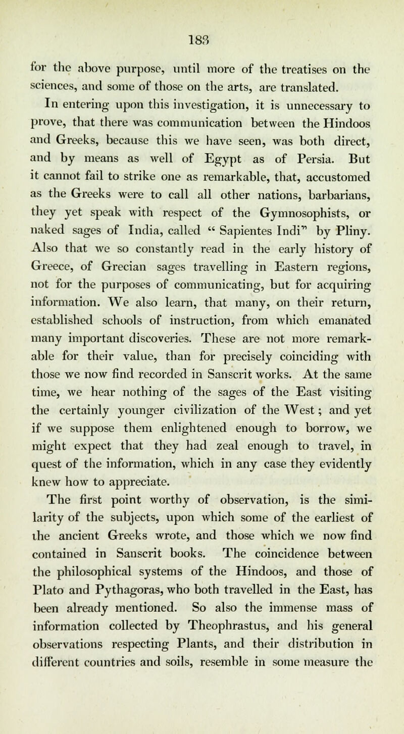 for the above purpose, until more of the treatises on the sciences, and some of those on the arts, are translated. In entering upon this investigation, it is unnecessary to prove, that there was communication between the Hindoos and Greeks, because this we have seen, was both direct, and by means as well of Egypt as of Persia. But it cannot fail to strike one as remarkable, that, accustomed as the Greeks were to call all other nations, barbarians, they yet speak with respect of the Gymnosophists, or naked sages of India, called  Sapientes Indi by Pliny. Also that we so constantly read in the early history of Greece, of Grecian sages travelling in Eastern regions, not for the purposes of communicating, but for acquiring information. We also learn, that many, on their return, established schools of instruction, from which emanated many important discoveries. These are not more remark- able for their value, than for precisely coinciding with those we now find recorded in Sanscrit works. At the same time, we hear nothing of the sages of the East visiting the certainly younger civilization of the West; and yet if we suppose them enlightened enough to borrow, we might expect that they had zeal enough to travel, in quest of the information, which in any case they evidently knew how to appreciate. The first point worthy of observation, is the simi- larity of the subjects, upon which some of the earliest of the ancient Greeks wrote, and those which we now find contained in Sanscrit books. The coincidence between the philosophical systems of the Hindoos, and those of Plato and Pythagoras, who both travelled in the East, has been already mentioned. So also the immense mass of information collected by Theophrastus, and his general observations respecting Plants, and their distribution in different countries and soils, resemble in some measure the