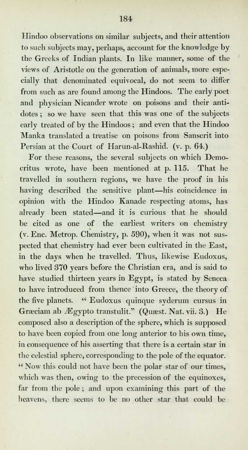 Hindoo observations on similar subjects, and their attention to such subjects may, perhaps, account for the knowledge by the Greeks of Indian plants. In like manner, some of the views of Aristotle on the generation of animals, more espe- cially that denominated equivocal, do not seem to differ from such as are found among the Hindoos. The early poet and physician Nicander wrote on poisons and their anti- dotes ; so we have seen that this was one of the subjects early treated of by the Hindoos ; and even that the Hindoo Manka translated a treatise on poisons from Sanscrit into Persian at the Court of Harun-al-Rashid. (v. p. 64.) For these reasons, the several subjects on which Demo- critus wrote, have been mentioned at p. 115. That he travelled in southern regions, we have the proof in his having described the sensitive plant—his coincidence in opinion with the Hindoo Kanade respecting atoms, has already been stated—and it is curious that he should be cited as one of the earliest writers on chemistry (v. Enc. Metrop. Chemistry, p. 590), when it was not sus- pected that chemistry had ever been cultivated in the East, in the days when he travelled. Thus, likewise Eudoxus, who lived 370 years before the Christian era, and is said to have studied thirteen years in Egypt, is stated by Seneca to have introduced from thence into Greece, the theory of the five planets.  Eudoxus quinque syderum cursus in Graeciam ab iEgypto transtulit.11 (Quasst. Nat. vii. 3.) He composed also a description of the sphere, which is supposed to have been copied from one long anterior to his own time, in consequence of his asserting that there is a certain star in the celestial sphere, corresponding to the pole of the equator.  Now this could not have been the polar star of our times, which was then, owing to the precession of the equinoxes, far from the pole; and upon examining this part of the heavens, there seems to be no other star that could be