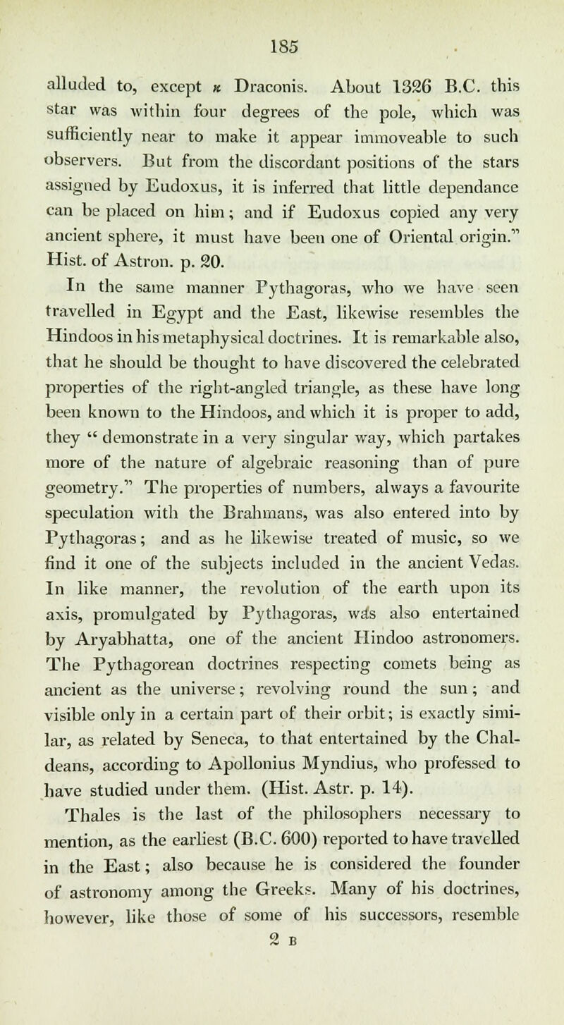 alluded to, except « Draconis. About 1326 B.C. this star was within four degrees of the pole, which was sufficiently near to make it appear immoveable to such observers. But from the discordant positions of the stars assigned by Eudoxus, it is inferred that little dependance can be placed on him; and if Eudoxus copied any very ancient sphere, it must have been one of Oriental origin. Hist, of Astron. p. 20. In the same manner Pythagoras, who we have seen travelled in Egypt and the East, likewise resembles the Hindoos in his metaphysical doctrines. It is remarkable also, that he should be thought to have discovered the celebrated properties of the right-angled triangle, as these have long been known to the Hindoos, and which it is proper to add, they  demonstrate in a very singular way, which partakes more of the nature of algebraic reasoning than of pure geometry.11 The properties of numbers, always a favourite speculation with the Brahmans, was also entered into by Pythagoras; and as he likewise treated of music, so we find it one of the subjects included in the ancient Vedas. In like manner, the revolution of the earth upon its axis, promulgated by Pythagoras, wa*s also entertained by Aryabhatta, one of the ancient Hindoo astronomers. The Pythagorean doctrines respecting comets being as ancient as the universe; revolving round the sun; and visible only in a certain part of their orbit; is exactly simi- lar, as related by Seneca, to that entertained by the Chal- deans, according to Apollonius Myndius, who professed to have studied under them. (Hist. Astr. p. 14). Thales is the last of the philosophers necessary to mention, as the earliest (B.C. 600) reported to have travelled in the East; also because he is considered the founder of astronomy among the Greeks. Many of his doctrines, however, like those of some of his successors, resemble