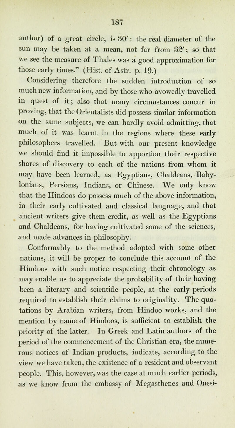 author) of a great circle, is 30': the real diameter of the sun may be taken at a mean, not far from 32'; so that we see the measure of Thales was a good approximation for those early times. (Hist, of Astr. p. 19.) Considering therefore the sudden introduction of so much new information, and by those who avowedly travelled in quest of it; also that many circumstances concur in proving, that the Orientalists did possess similar information on the same subjects, we can hardly avoid admitting, that much of it was learnt in the regions where these early philosophers travelled. But with our present knowledge we should find it impossible to apportion their respective shares of discovery to each of the nations from whom it may have been learned, as Egyptians, Chaldeans, Baby- lonians, Persians, Indiana, or Chinese. We only know that the Hindoos do possess much of the above information, in their early cultivated and classical language, and that ancient writers give them credit, as well as the Egyptians and Chaldeans, for having cultivated some of the sciences, and made advances in philosophy. Conformably to the method adopted with some other nations, it will be proper to conclude this account of the Hindoos with such notice respecting their chronology as may enable us to appreciate the probability of their having been a literary and scientific people, at the early periods required to establish their claims to originality. The quo- tations by Arabian writers, from Hindoo works, and the mention by name of Hindoos, is sufficient to establish the priority of the latter. In Greek and Latin authors of the period of the commencement of the Christian era, the nume- rous notices of Indian products, indicate, according to the view we have taken, the existence of a resident and observant people. This, however, was the case at much earlier periods, as we know from the embassy of Megasthenes and Onesi-