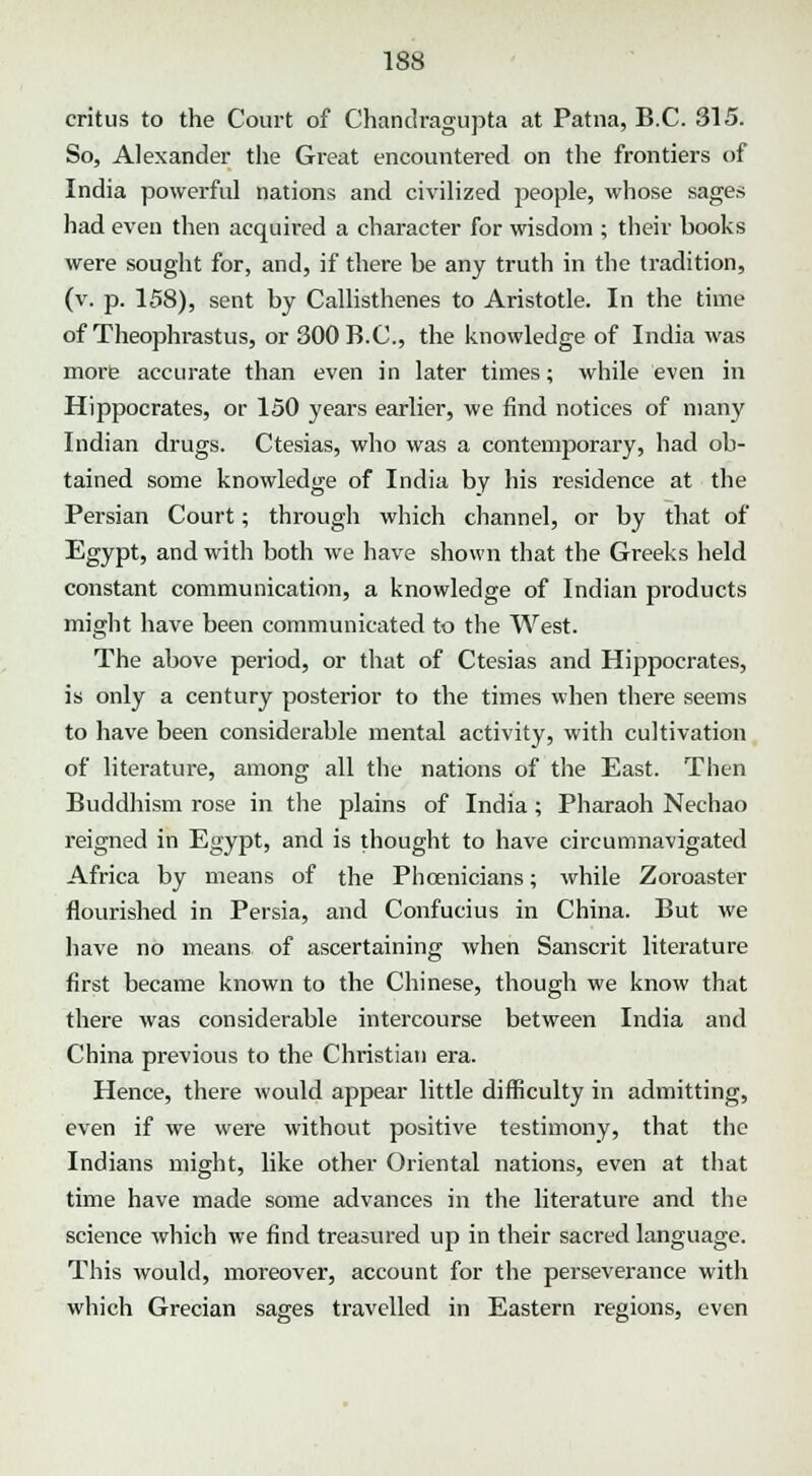 critus to the Court of Chandragupta at Patna, B.C. 315. So, Alexander the Great encountered on the frontiers of India powerful nations and civilized people, whose sages had even then acquired a character for wisdom ; their books were sought for, and, if there be any truth in the tradition, (v. p. 158), sent by Callisthenes to Aristotle. In the time of Theophrastus, or 300 B.C., the knowledge of India was more accurate than even in later times; while even in Hippocrates, or 150 years earlier, we find notices of many Indian drugs. Ctesias, who was a contemporary, had ob- tained some knowledge of India by his residence at the Persian Court; through which channel, or by that of Egypt, and with both we have shown that the Greeks held constant communication, a knowledge of Indian products might have been communicated to the West. The above period, or that of Ctesias and Hippocrates, is only a century posterior to the times when there seems to have been considerable mental activity, with cultivation of literature, among all the nations of the East. Then Buddhism rose in the plains of India; Pharaoh Nechao reigned in Egypt, and is thought to have circumnavigated Africa by means of the Phoenicians; while Zoroaster flourished in Persia, and Confucius in China. But we have no means of ascertaining when Sanscrit literature first became known to the Chinese, though we know that there was considerable intercourse between India and China previous to the Christian era. Hence, there would appear little difficulty in admitting, even if we were without positive testimony, that the Indians might, like other Oriental nations, even at that time have made some advances in the literature and the science which we find treasured up in their sacred language. This would, moreover, account for the perseverance with which Grecian sages travelled in Eastern regions, even