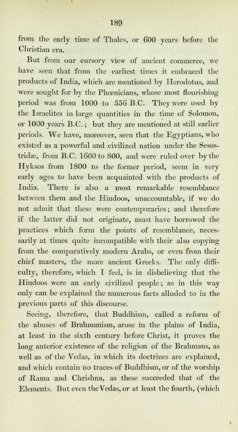 from the early time of Thales, or 600 years before the Christian era. But from our cursory view of ancient commerce, we have seen that from the earliest times it embraced the products of India, which are mentioned by Herodotus, and •were sought for by the Phoenicians, whose most flourishing period was from 1000 to 556 B.C. They were used by the Israelites in large quantities in the time of Solomon, or 1000 years B.C.; but they are mentioned at still earlier periods. We have, moreover, seen that the Egyptians, who existed as a powerful and civilized nation under the Sesos- tridae, from B.C. 1600 to 800, and were ruled over by the Hyksos from 1800 to the former period, seem in very early ages to have been acquainted with the products of India. There is also a most remarkable resemblance between them and the Hindoos, unaccountable, if we do not admit that these were contemporaries; and therefore if the latter did not originate, must have borrowed the practices which form the points of resemblance, neces- sarily at times quite incompatible with their also copying from the comparatively modern Arabs, or even from their chief masters, the more ancient Greeks. The only diffi- culty, therefore, which I feel, is in disbelieving that the Hindoos were an early civilized people; as in this way only can be explained the numerous facts alluded to in the previous parts of this discourse. Seeing, therefore, that Buddhism, called a reform of the abuses of Brahmanism, arose in the plains of India, at least in the sixth century before Christ, it proves the long anterior existence of the religion of the Brahmans, as well as of the Vedas, in which its doctrines are explained, and which contain no traces of Buddhism, or of the worship of Rama and Chrishna, as these succeeded that of the Elements. But even the Vedas, or at least the fourth, (which