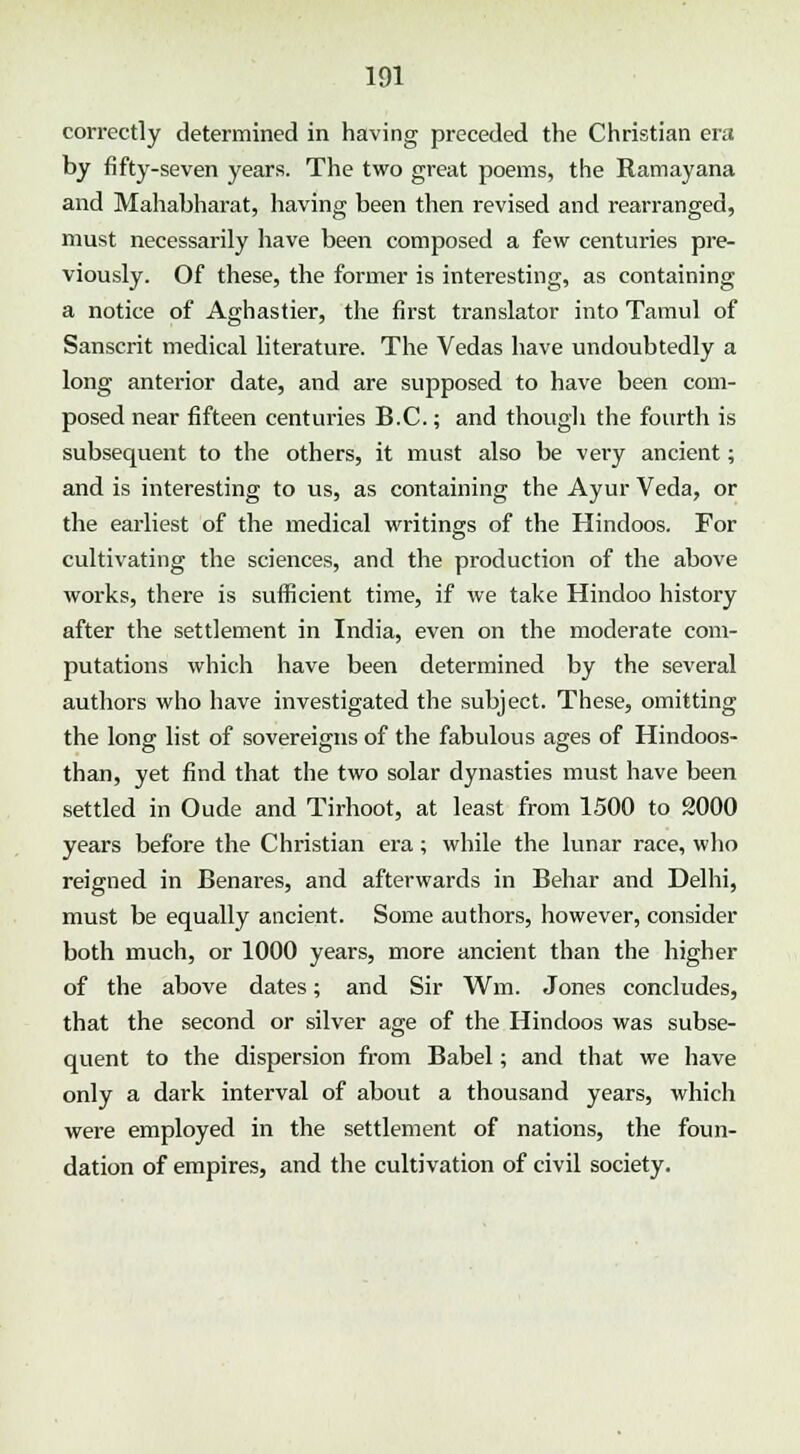 correctly determined in having preceded the Christian era by fifty-seven years. The two great poems, the Ramayana and Mahabharat, having been then revised and rearranged, must necessarily have been composed a few centuries pre- viously. Of these, the former is interesting, as containing a notice of Aghastier, the first translator into Tamul of Sanscrit medical literature. The Vedas have undoubtedly a long anterior date, and are supposed to have been com- posed near fifteen centuries B.C.; and though the fourth is subsequent to the others, it must also be very ancient; and is interesting to us, as containing the Ayur Veda, or the earliest of the medical writings of the Hindoos. For cultivating the sciences, and the production of the above works, there is sufficient time, if we take Hindoo history after the settlement in India, even on the moderate com- putations which have been determined by the several authors who have investigated the subject. These, omitting the long list of sovereigns of the fabulous ages of Hindoos- than, yet find that the two solar dynasties must have been settled in Oude and Tirhoot, at least from 1500 to 2000 years before the Christian era; while the lunar race, who reigned in Benares, and afterwards in Behar and Delhi, must be equally ancient. Some authors, however, consider both much, or 1000 years, more ancient than the higher of the above dates; and Sir Wm. Jones concludes, that the second or silver age of the Hindoos was subse- quent to the dispersion from Babel; and that we have only a dark interval of about a thousand years, which were employed in the settlement of nations, the foun- dation of empires, and the cultivation of civil society.