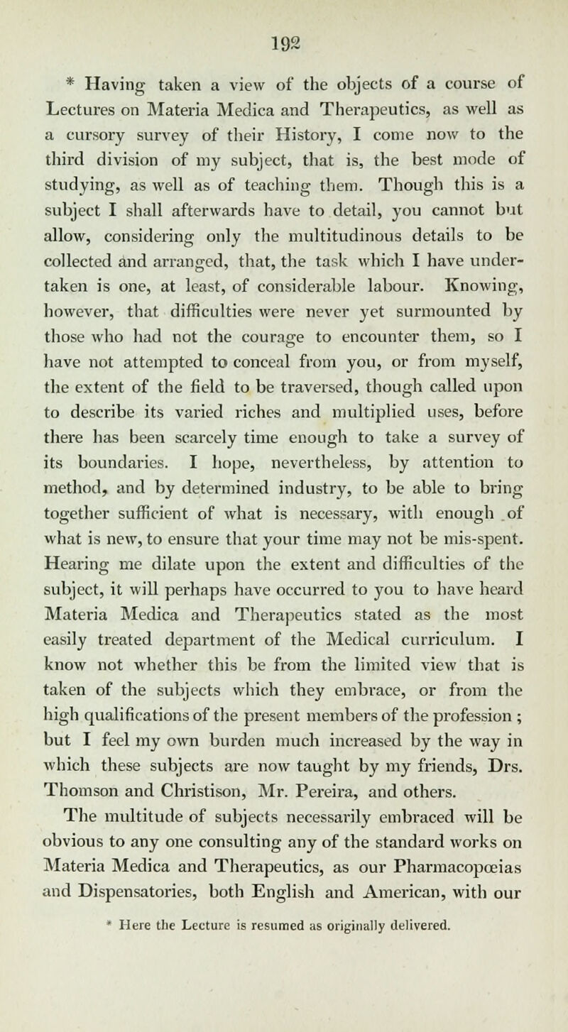 * Having taken a view of the objects of a course of Lectures on Materia Medica and Therapeutics, as well as a cursory survey of their History, I come now to the third division of my subject, that is, the best mode of studying, as well as of teaching them. Though this is a subject I shall afterwards have to detail, you cannot but allow, considering only the multitudinous details to be collected and arranged, that, the task which I have under- taken is one, at least, of considerable labour. Knowing, however, that difficulties were never yet surmounted by those who had not the courage to encounter them, so I have not attempted to conceal from you, or from myself, the extent of the field to be traversed, though called upon to describe its varied riches and multiplied uses, before there has been scarcely time enough to take a survey of its boundaries. I hope, nevertheless, by attention to method, and by determined industry, to be able to bring together sufficient of what is necessary, with enough of what is new, to ensure that your time may not be mis-spent. Hearing me dilate upon the extent and difficulties of the subject, it will perhaps have occurred to you to have heard Materia Medica and Therapeutics stated as the most easily treated department of the Medical curriculum. I know not whether this be from the limited view that is taken of the subjects which they embrace, or from the high qualifications of the present members of the profession ; but I feel my own burden much increased by the way in which these subjects are now taught by my friends, Drs. Thomson and Christison, Mr. Pereira, and others. The multitude of subjects necessarily embraced will be obvious to any one consulting any of the standard works on Materia Medica and Therapeutics, as our Pharmacopoeias and Dispensatories, both English and American, with our * Here the Lecture is resumed as originally delivered.
