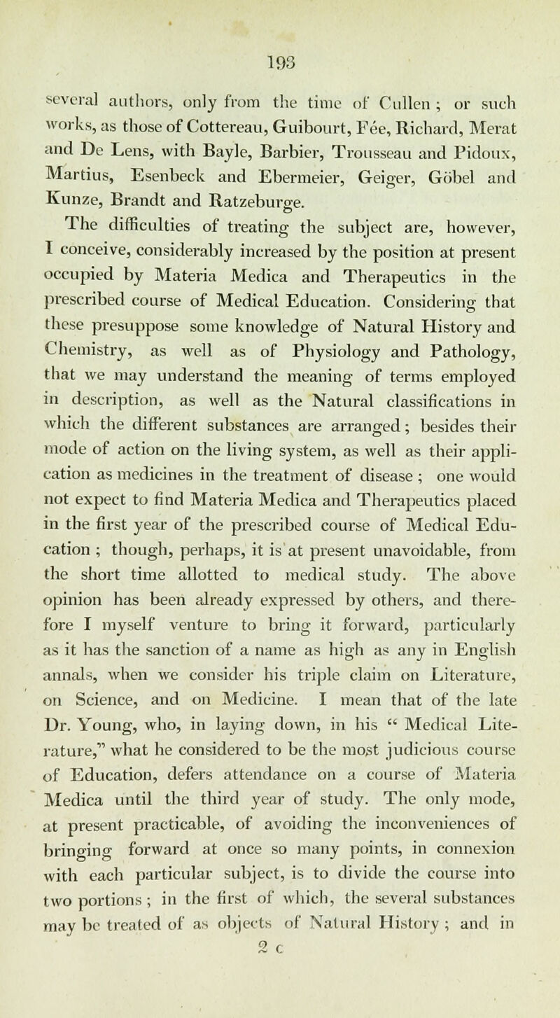 several authors, only from the time of Cullen ; or such works, as those of Cottereau, Guibourt, Fee, Richard, Merat and De Lens, with Bayle, Barbier, Trousseau and Pidoux, Martius, Esenbeck and Ebermeier, Geiger, Gobel and Kunze, Brandt and Ratzeburge. The difficulties of treating the subject are, however, I conceive, considerably increased by the position at present occupied by Materia Medica and Therapeutics in the prescribed course of Medical Education. Considering that these presuppose some knowledge of Natural History and Chemistry, as well as of Physiology and Pathology, that we may understand the meaning of terms employed in description, as well as the Natural classifications in which the different substances are arranged; besides their mode of action on the living system, as well as their appli- cation as medicines in the treatment of disease ; one would not expect to find Materia Medica and Therapeutics placed in the first year of the prescribed course of Medical Edu- cation ; though, perhaps, it is at present unavoidable, from the short time allotted to medical study. The above opinion has been already expressed by others, and there- fore I myself venture to bring it forward, particularly as it has the sanction of a name as high as any in English annals, when we consider his triple claim on Literature, on Science, and on Medicine. I mean that of the late Dr. Young, who, in laying down, in his  Medical Lite- rature,11 what he considered to be the most judicious course of Education, defers attendance on a course of Materia Medica until the third year of study. The only mode, at present practicable, of avoiding the inconveniences of bringing forward at once so many points, in connexion with each particular subject, is to divide the course into two portions ; in the first of which, the several substances may be treated of as objects of Natural History ; and in 2 c