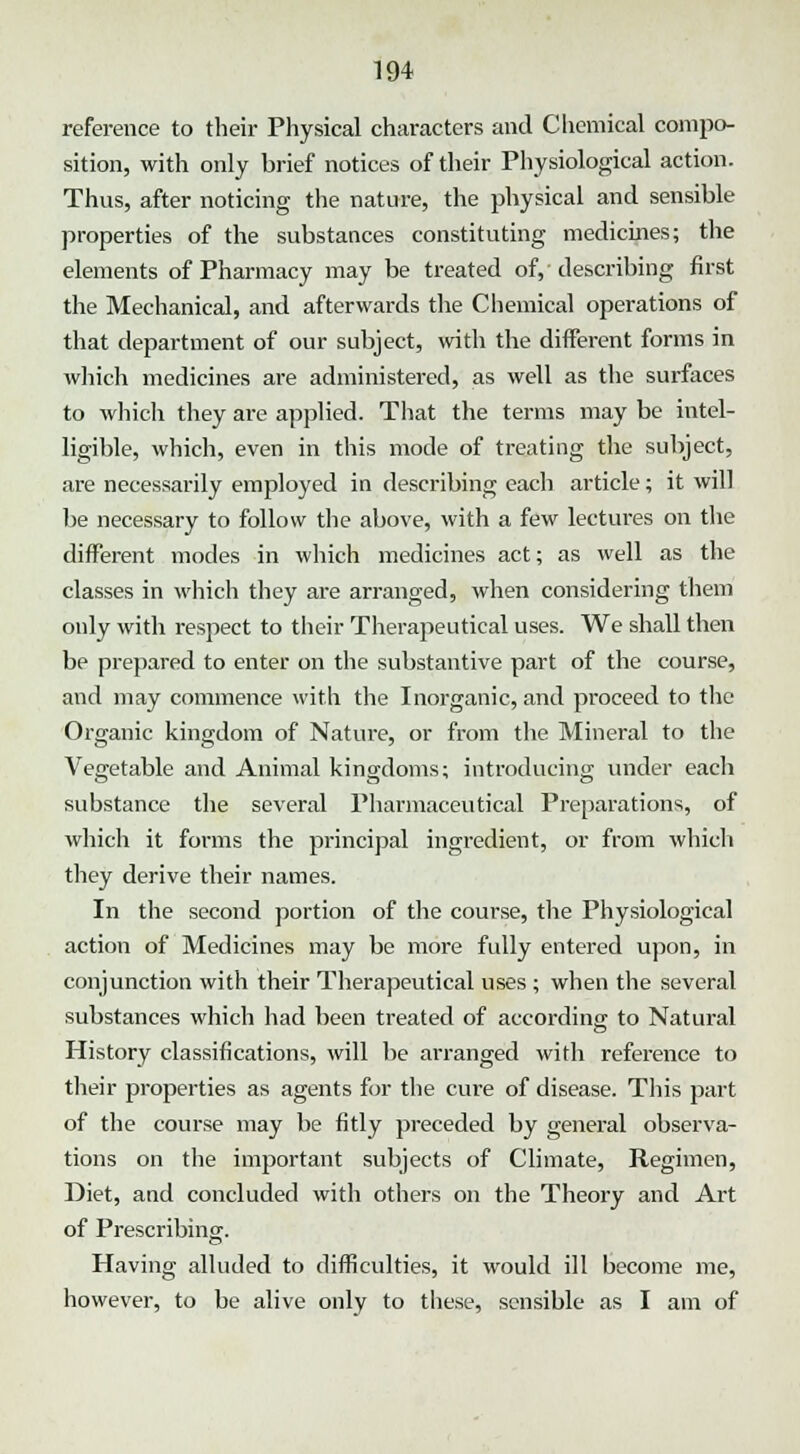 reference to their Physical characters and Chemical compo- sition, with only brief notices of their Physiological action. Thus, after noticing the nature, the physical and sensible properties of the substances constituting medicines; the elements of Pharmacy may be treated of,'describing first the Mechanical, and afterwards the Chemical operations of that department of our subject, with the different forms in which medicines are administered, as well as the surfaces to which they are applied. That the terms may be intel- ligible, which, even in this mode of treating the subject, are necessarily employed in describing each article; it will be necessary to follow the above, with a few lectures on the different modes in which medicines act; as well as the classes in which they are arranged, when considering them only with respect to their Therapeutical uses. We shall then be prepared to enter on the substantive part of the course, and may commence with the Inorganic, and proceed to the Organic kingdom of Nature, or from the Mineral to the Vegetable and Animal kingdoms; introducing under each substance the several Pharmaceutical Preparations, of which it forms the principal ingredient, or from which they derive their names. In the second portion of the course, the Physiological action of Medicines may be more fully entered upon, in conjunction with their Therapeutical uses ; when the several substances which had been treated of according to Natural History classifications, will be arranged with reference to their properties as agents for the cure of disease. This part of the course may be fitly preceded by general observa- tions on the important subjects of Climate, Regimen, Diet, and concluded with others on the Theory and Art of Prescribing. Having alluded to difficulties, it would ill become me, however, to be alive only to these, sensible as I am of