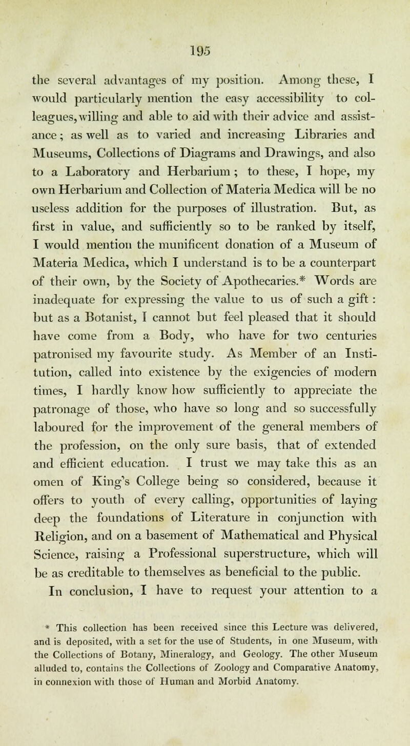 the several advantages of my position. Among these, I would particularly mention the easy accessibility to col- leagues, willing and able to aid with their advice and assist- ance ; as well as to varied and increasing Libraries and Museums, Collections of Diagrams and Drawings, and also to a Laboratory and Herbarium; to these, I hope, my own Herbarium and Collection of Materia Medica will be no useless addition for the purposes of illustration. But, as first in value, and sufficiently so to be ranked by itself, I would mention the munificent donation of a Museum of Materia Medica, which I understand is to be a counterpart of their own, by the Society of Apothecaries.* Words are inadequate for expressing the value to us of such a gift : but as a Botanist, I cannot but feel pleased that it should have come from a Body, who have for two centuries patronised my favourite study. As Member of an Insti- tution, called into existence by the exigencies of modern times, I hardly know how sufficiently to appreciate the patronage of those, who have so long and so successfully laboured for the improvement of the general members of the profession, on the only sure basis, that of extended and efficient education. I trust we may take this as an omen of King's College being so considered, because it offers to youth of every calling, opportunities of laying deep the foundations of Literature in conjunction with Religion, and on a basement of Mathematical and Physical Science, raising a Professional superstructure, which will be as creditable to themselves as beneficial to the public. In conclusion, I have to request your attention to a * This collection has been received since this Lecture was delivered, and is deposited, with a set for the use of Students, in one Museum, with the Collections of Botany, Mineralogy, and Geology. The other Museum alluded to, contains the Collections of Zoology and Comparative Anatomy, in connexion with those of Human and Morbid Anatomy.