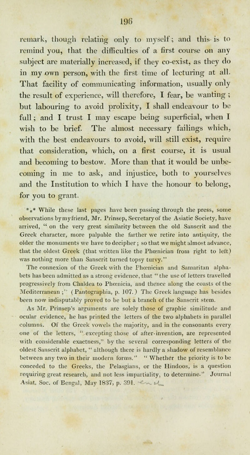 remark, though relating only to myself; and this is to remind you, that the difficulties of a first course on any subject are materially increased, if they co-exist, as they do in my own person, with the first time of lecturing at all. That facility of communicating information, usually only the result of experience, will therefore, I fear, be wanting ; but labouring to avoid prolixity, I shall endeavour to be full; and I trust I may escape being superficial, when I wish to be brief. The almost necessary failings which, with the best endeavours to avoid, will still exist, require that consideration, which, on a first course, it is usual and becoming to bestow. More than that it would be unbe- coming in me to ask, and injustice, both to yourselves and the Institution to which I have the honour to belong, for you to grant. *»* While these last pages have been passing through the press, some observations bymyfriend, Mr. Prinsep, Secretary of the Asiatic Society, have arrived,  on the very great similarity between the old Sanscrit and the Greek character, more palpable the farther we retire into antiquity, the older the monuments we have to decipher; so that we might almost advance, that the oldest Greek (that written like the Phoenician from right to left) was nothing more than Sanscrit turned topsy turvy. The connexion of the Greek with the Phoenician and Samaritan alpha- bets has been admitted as a strong evidence, that  the use of letters travelled progressively from Chaldea to Phoenicia, and thence along the coasts ot the Mediterranean ; (Pantographia, p. 107.) The Greek language has besides been now indisputably proved to be but a branch of the Sanscrit stem. As Mr. Prinsep's arguments are solely those of graphic similitude and ocular evidence, he has printed the letters of the two alphabets in parallel columns. Of the Greek vowels the majority, and in the consonants every one of the letters, excepting those of after-invention, are represented with considerable exactness, by the several corresponding letters of the oldest Sanscrit alphabet,  although there is hardly a shadow of resemblance between any two in their modern forms.  Whether the priority is to be conceded to the Greeks, the Pelasgians, or the Hindoos, is a question requiring great research, and not less impartiality, to determine. Journal Asiat. Soc. of Bengal, May 1837, p. 391. -e^. t<_
