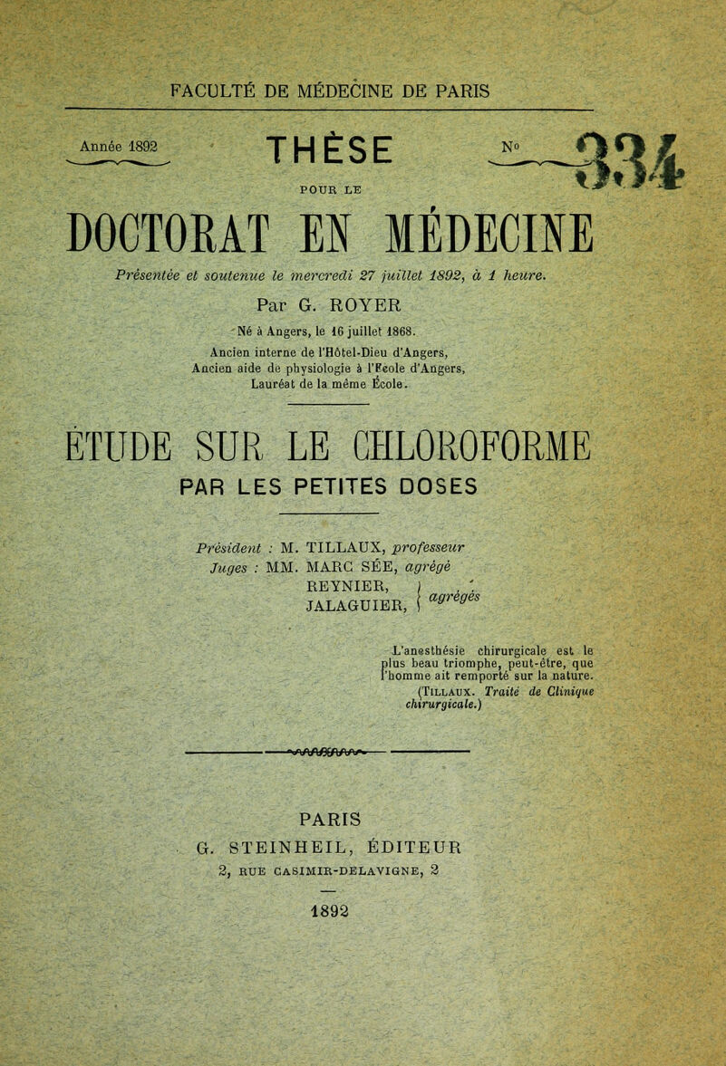 Année 1892 H È S E N° POUE LE ^^ DOCTORAT M MÉDECINE Présentée et soutenue le mercredi 27 juillet 1892, à 1 heure. Par G. ROYER -Né à Angers, le 16 juillet 1868. Ancien interne de l'Hôtel-Dieu d'Angers, Ancien aide de physiologie à l'Ecole d'Angers, Lauréat de la même École. ÉTUDE SUR LE CHLOROFORME PAR LES PETITES DOSES Président : M. TILLAUX, -professeur Juges : MM. MARC SÉE, agrégé REYNIER, JALAGUIER, ' agrégès L'anesthésie chirurgicale est le plus beau triomphe, peut-être, que l'homme ait remporté sur la nature. (Tillaux. Traité de Clinique chirurgicale.) ■«WXAfiOWi-- PARIS G. STEINHEIL, ÉDITEUR 2, RUE CASIMIR-DELAVIGNE, 2 1892