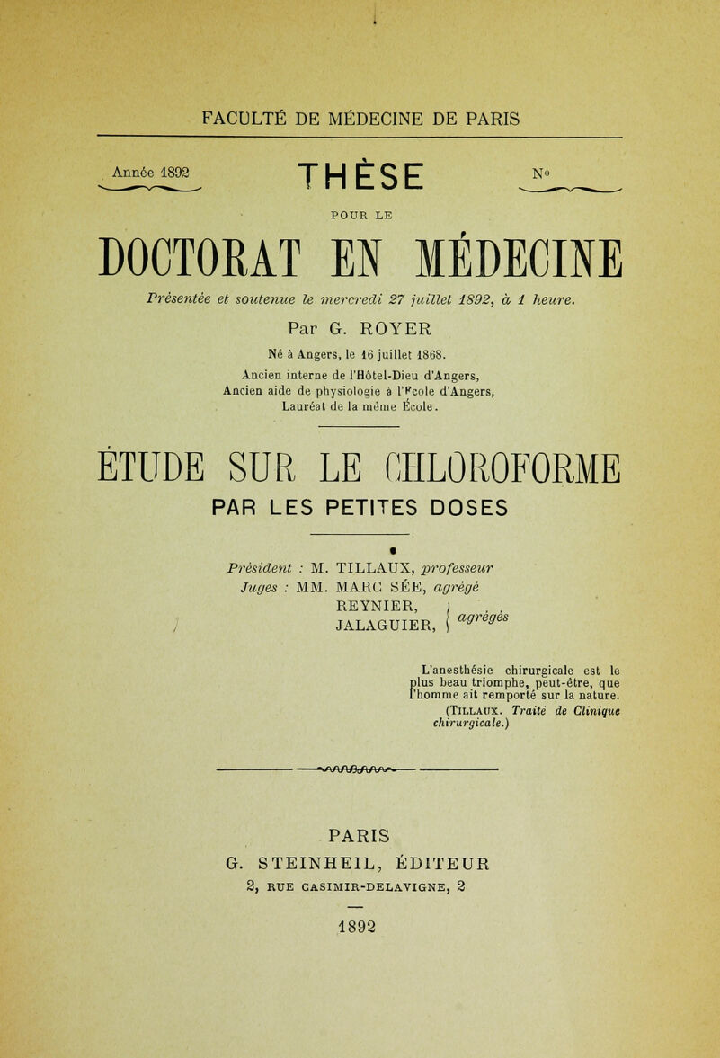 Année 1892 UCCL N<> THESE POUR LE DOCTORAT M MÉDECINE Présentée et soutenue le mercredi 27 juillet 1892, à 1 heure. Par G. ROYER Né à Angers, le 16 juillet 1868. Ancien interne de l'Hôtel-Dieu d'Angers, Ancien aide de physiologie à l'fcole d'Angers, Lauréat de la même École. ETUDE SUR LE CHLOROFORME PAR LES PETITES DOSES Président : M. TILLAUX, professeur Juges : MM. MARC SÉE, agrégé REYNIER, JALAGUIER, ' agreges L'anesthésie chirurgicale est le F lus beau triomphe, peut-être, que homme ait remporté sur la nature. (Tillaux. Traité de Clinique chirurgicale.) -»/\AAflirt/W. PARIS G. STEINHEIL, ÉDITEUR 2, RUE CASIMIR-DELAYIGNE, 2 1892