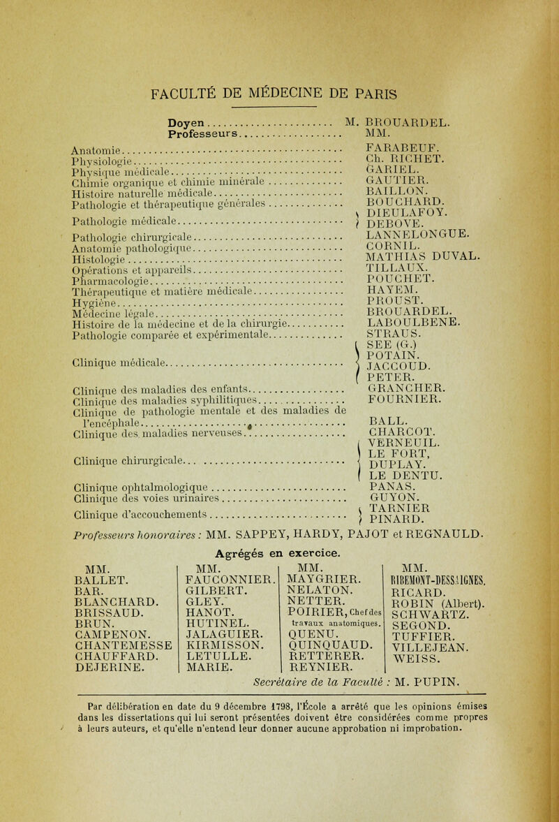Doyen M. BROUARDEL. Professeurs MM. FARABEUF. Ch. RIGHET. GARIEL. GAUTIER. BAILLON. BOUCHARD. DIEULAFOY. DEBOVE. LANNELONGUE. COBNIL. MATHIAS DUVAL. TILLAUX. POUGHET. HAYEM. PROUST. BBOUABDEL. LABOULBENE. STRAUS. SEE (G.) POTAIN. JAGCOUD. PETER. GRANCHER. FOURNIER. BALL. CHARCOT. VERNEUIL. LE FORT, DUPLAY. LE DENTU. PANAS. GUYON. , TARNIER ! PINARD. Professeurs honoraires : MM. SAPPEY, HARDY, PAJOT etREGNAULD. Anatomie Physiologie Physique médicale Chimie organique et chimie minérale Histoire naturelle médicale Pathologie et thérapeutique générales Pathologie médicale Pathologie chirurgicale Anatomie pathologique Histologie Opérations et appareils Pharmacologie Thérapeutique et matière médicale Hygiène Médecine Légale Histoire de la médecine et delà chirurgie. Pathologie comparée et expérimentale Clinique médicale. Clinique des maladies des enfants Clinique des maladies syphilitiques Clinique de pathologie mentale et des maladies de l'encéphale t Clinique des maladies nerveuses Clinique chirurgicale. Clinique ophtalmologique ... Clinique des voies urinaires . Clinique d'accouchements ... Agrégés en exercice. MM. BALLET. BAB. BLANCHARD. BRISSAUD. BBUN. CAMPENON. CHANTEMESSE CHAUFFARD. DE.IERINE. MM. FAUCONNIER. GILBERT. GLEY. HANOT. HUTINEL. JALAGUIER. KIRMISSON. LETULLE. MARIE. MM. MAYGRIER. NELATON. NETTER. POIRIER, Chef des traTaux anatoraiques. QUENU. QUINQUAUD. RETTERER. REYNIER. MM. RIBEMONT-DESS.UGNES. RICARD. ROBIN (Alhert). SCHWARTZ. SEGOND. TUFFIER. VILLEJEAN. WEISS. Secrétaire de la Faculté : M. PUPIN. Par délibération en date du 9 décembre 1798, l'Ecole a arrêté que les opinions émises dans les dissertations qui lui seront présentées doivent être considérées comme propres à leurs auteurs, et qu'elle n'entend leur donner aucune approbation ni improbation.